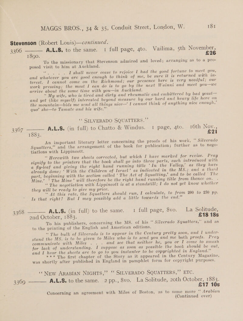 Stevenson (Robert Louis)—continued. 3366 ——— AL.L.S, to the same. 1 full page, 4to. Vailima, 5th November, 1890. £26 To the missionary that Stevenson admired and loved; arranging as to a pro- posed visit to him at Auckland. +e I shall never cease to rejoice I had the good fortune to meet you, and whatever you are good enough to think of me, be sure it is returned with in- terest. I cannot come on the Richmond; our presence here is very needful; our work pressing; the most I ean do is to go by the next Wainni and meet you—we arrive about the same time with you—in Auckland. “ My wife, who is tired and dirty and rheumatic and embittered by bad yeast— and yet (like myself) interested beyond measure by our hard and heavy life here on the mountain—bids me send all things nice— I cannot think of anything nice enough, quo’ she—to Tamate and his wife.” ‘© SILVERADO SQUATTERS.”’ 3367 ——— AAL.S. (in full) to Chatto &amp; Windus. 1 page, 4to. 16th Nov., 1883. £21 An important literary letter concerning the proofs of his work, ** Silverado Squatters,” and the arrangement of the book for publication; further as to nego- tiations with Lippincott. “ Herewith two sheets corrected, but which I have marked for revise. Pray signify to the printers that the book shall go into three parts, each introduced with a fly-leaf and giving the right hand running title ‘In the Valley, as they have already done; ‘ With the Children of Israel’? as indicated in the MS.; and a third part, beginning with the section called ‘ The Act of Squatting,’ and to be called ’ The Mine’ ‘The Mine’ will therefore be the right hand running title from thence on. “The negotiation with Lippincott is at a standstill; I do not yet know whether they will be ready to give my price. ‘At this rate, the Squatters should run, I calculate, to from 200 to 230 pp. Is that right? But I may possibly add a little towards the end.” 3368 ——— AA.L.S&amp;. (in full) to the same. 1 full page, 8vo. La Solitude, 2nd October, 1833. £18 18s To his publishers, concerning the MS. of his ‘“‘ Silverado Squatters,” and as to the printing of the English and American editions. “The bulk of Silverado is to appear in the Century pretty soon, and I under: stand the MS. is to be given to Miles who is to send you and me both proofs. Pray communicate with Miles . . . and see that neither he, you or I come to smash for lack of understanding. I suppose as soon as possible the book should be out, and I hear the sheets are to go to you instanter to be copyrighted in England.” *** The first chapter of the Story as it appeared in the Century Magazine, was shortly after published in England in pamphlet form for copyright purposes. “NEw ARABIAN NIGHTS,’’ ‘‘ SILVERADO SQUATTERS,”’ ETC. 3309 ——— AL.L.S. to the same. 2 pp., 8vo. La Solitude, 20th October, 1883. £17 10s Concerning an agreement with Miles of Boston, as to some more “ Arabian