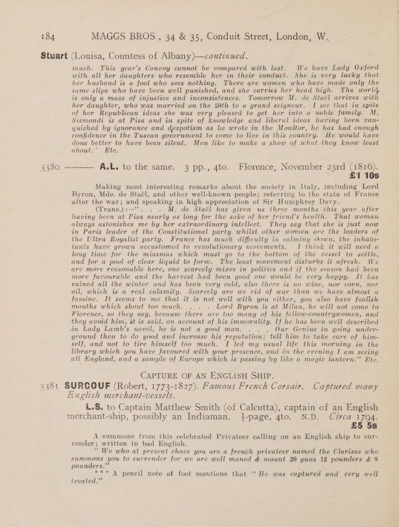 Stuart (Louisa, Countess of Albany)—contznued. much. This year’s Convoy cannot be compared with last. We have Lady Oxford with all her daughters who resemble her in their conduct. She is very lucky that her husband is a fool who sees nothing. There are women who have made only the same slips who have been well punished, and she carries her head high. The world is only a mass of injustice and inconsistences. Tomorrow M. de Staél arrives an her daughter, who was married on the 20th to a grand seigneur. I see that in spite of her Republican ideas she was very pleased to get her into a noble family. M. Sismondi is at Pisa and in spite of knowledge and liberal ideas haviny been van- guished by ignorance and despotism as he wrote in the Monitor, he has had enough confidence in the Tuscan government to come to live in this country. He would have done better to have been silent. Men like to make a show of ,wwhat they know least about.” Ete.  — A.L. to the same. 3 pp., 4to. Florence, November 23rd (1816). £1 10s Making most interesting remarks about the society in Italy, including Lord Byron, Mde. de Staél, and other well-known people; referring to the state of France after the war; and speaking in high appreciation of Sir Humphrey Davy. (Trans.):—“. . . M. de Staél has given us three months this year after having been at Pisa nearly as long for the sake of her friend’s health. That woman always astonishes me by her extraordinary intellect. They say that she is just now in Paris leader of the Constitutional party whilst other women are the leaders of the Ultra Royalist party. France has much difficulty in calming town, the inhabi- tants have grown accustomed to revolutionary movements. I think it will need a long time for the miasmas which must go to the bottom of the vessel to settle, and for a pool of clear liquid to form. The least movement disturbs it afresh. We are more reasonable here, one scarcely mixes in politics and if the season had been more favourable and the harvest had been good one would be. very happy. It has rained all the winter and has been very cold, also there is no wine, nor corn, nor oil, which is a real calamity. Scarcely are we rid of war than we have almost ua famine. It seems to me that it is not well with you either, you also have foolish mouths which shout too much... . . Lord Byron is at Milan, he will not come to Florence, so they say, because there are too many of his fellow-countrywomen, and they avoid him, it is said, on account of his immorality. If he has been well described in Lady Lamb’s novel, he 1s not a good man. . . . Our Genius in going under- ground then to do good and increase his reputation; tell him to take care of him- self, and not to tire himself too much. I led my usual life this morning in the library which you have favoured with your presence, and dn the evening I am seeing all Kngland, and a sample of Europe which is passing by like a magic lantern.” Ete. CAPTURE OF AN ENGLISH SHIP. 3381 SURGOUF (Robert, 1773-1827). Famous French Corsair. Bide many Finglish merchant-vessels. L.S. to Captain Matthew Smith (of Calcutta), captain of an English merchant-ship, possibly an Indiaman. 4-page, 4to. N.D. Cuzrca 1794. . £5 5s A. summons from this celebrated Privateer calling on an English ship to sur- render; written in bad English. “We who at present chace you are a french privateer named the Clarissa who summons you to surrender for we are well maned &amp; mount 20 guns 12 pounders &amp; 8 pounders.” *** A pencil note at foot mentions that “ He was captured and very well treated.”