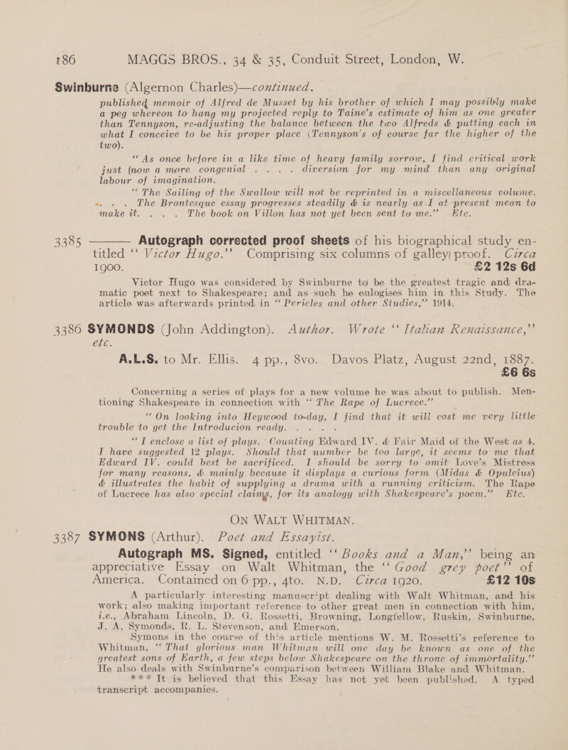 Swinburne (Algernon Charles)—continued. published memoir of Alfred de Musset by his brother of which I may possibly make a peg whereon to hang my projected reply to Taine’s estimate of him as one greater than Tennyson, re- adjusting the balance between the two Alfreds &amp; putting each in what I conceive to be his proper place (Tennyson’s of course far the higher of the two). “As once before in a like time of heavy family sorrow, I find critical work just (now a more congenial . . . . diversion for my mind than any original labour of imagination. ; “The Sailing of the Swallow will not be reprinted in a miscellaneous volume. e. . . The Brontesque essay progresses steadily &amp; ts nearly as,JI at present mean to make it. . . . The book on Villon has not yet been sent to me.” Ete. 3385 ———— Autograph corrected proof sheets of his biographical study en- titled ‘‘ Vector Hugo.’’ _ Comprising six columns of galley} proof. Czrca 1QOO. £2 12s 6d Victor Hugo was considered by Swinburne to be the greatest tragic and) dra- matic poet next to Shakespeare; and as such he eulogises him in this Study. The article was afterwards printed, in “ Pericles and other Studies,” 1914. 3386 SYMONDS (John Addington). Author. Wrote “‘ Italian Renaissance,’’ etc. A.L.S. to Mr. Ellis. 4 pp., 8vo. Davos Platz, August 22nd, 1887. £6 6s Concerning a series of plays for a new volume he was about to publish. Men- tioning’ See in connection with “The Rape of Lucrece.” “On looking into Heywood ape I find that it will cost me very little trouble to get the Introducion ready. “TI enclose a list of plays. ‘ Counting Bdward IV. &amp; Fair Maid of the West as 4, I have suggested 12 plays. Should that number be too large, it seems to me that Edward IV. could best be sacrificed. I should be sorry to omit Love’s Mistress for many reasons, &amp; mainly because it displays a curious form (Midas &amp; Opuleius) &amp; illustrates the habit of supplying a drama with a running criticism. The Rape of Lucrece has also special claims, for its analogy with Shakespeare’s poem.” Ete. ON 'WALT WHITMAN. 3387 SYMONS (Arthur). Poet and Essayist. Autograph MS. Signed, entitled ‘“‘ Books and a Man,’ being an appreciative Essay on Walt Whitman, the ‘‘ Good grey poet”’ of America. Contained on 6 pp., 4to. N.D. Cuzzrca 1920. £12 10s A particularly interesting manuscript dealing with Walt Whitman, and his work; also making important reference to other great men in connection with him, i.e., Abraham Lincoln, D. G. Rossetti, Browning, Longfellow, Ruskin, Swinburne, J. A. Symonds, R. L. Stevenson, and Emerson. Symons in the course of this article mentions W. M. Rossetti’s reference to Whitman, “That glorious man Whitman will one day be known as one of the greatest sons of Earth, a few steps below Shakespeare on the throne of immortality.’ He also deals with Swinburne’s comparison between William Blake and Whitman. *** It is believed that this Essay has not yet been published. A typed transcript accompanies. '