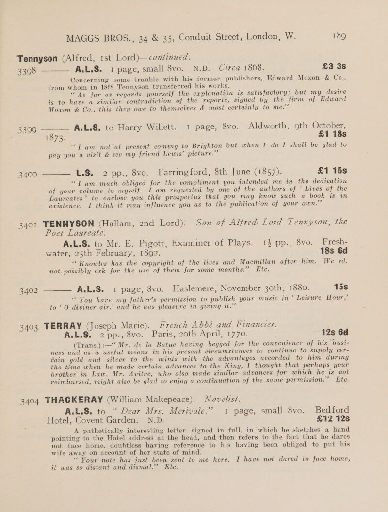 3401 3402 3403 3404 A.L.S. 1 page, small 8vo. N.D. Cuzrca 1868. £3 3s Concerning some trouble with his former publishers, Edward Moxon &amp; Co., from whom in 1868 Tennyson transferred his works. “4s far as regards yourself the explanation is satisfactory; but my desire is to have a similar contradiction of the reports, signed by the firm of Edward Moxon &amp; Co., this they owe to themselves &amp; most certainly to me.” A.L.S. to Harry Willett. 1 page, 8vo. Aldworth, 9th October, 1073: £1 18s ‘“T am not at present coming to Brighton but when I do I shall be glad to pay you a visit &amp; see my friend Lewis’ picture.” L.S. 2 pp., 8vo. Farringford, 8th June (1857). £1 15s “T am much obliged for the compliment you intended me in the dedication of your volume to myself. I am requested by one-of the authors of ‘ Lives of the Laureates’ to enclose you this prospectus that you may know such a book is in existence. I think it may influence you as to the publication of your own.” TENNYSON (Hallam, 2nd Lord): Sox of Alfred Lord Tennyson, the oer Laureate. A.L.S. to Mr. E. Pigott, Examiner of Plays. 14 pp., 8vo. Fresh- water, 25th February, 1892. 18s 6d “ Knowles has the copyright of the lives and Macmillan after him. We cd. not possibly ask for the use of them for some months.” Etc. ____. A.L.S. 1 page, 8vo. Haslemere, November 3oth, 1880. 15s You have my father’s permission to publish your music in ‘ Leisure Hour,’ to ‘O diviner air,’ and he has pleasure in giving it.” TERRAY (Joseph Marie). French Abbé and Financier. A:L.S. 2 ppcsve. Paris, 20th April, 4770: | 12s Gd (Trans.):—‘ Mr. de la Batue having begged for the convenience of his ousi- ness and as a useful means in his present circumstances to continue to supply cer- tain gold and silver to the mints with the advantages accorded to him during the time when he made certain advances to the King, I thought that perhaps your brother in Law, Mr. Avitre, who also made similar advances for which he is not reimbursed, might also be glad to enjoy a continuation of the same permission.” Ete. THACKERAY (William Makepeace). Novelist. A.L.S. to “ Dear Mrs. Merivale.”’ 1 page, small 8vo. Bedford Hotel, Covent Garden. N.D. £12 12s A pathetically interesting letter, signed in full, in which he sketches a hand pointing to the Hotel address at the head, and then refers to the fact that he dares not face home, doubtless having reference to his having been obliged to put his wife away on account of her state of mind. ‘“ Your note has just been sent to me here. I have not dared to face home, it was so distant and dismal.” Kte.