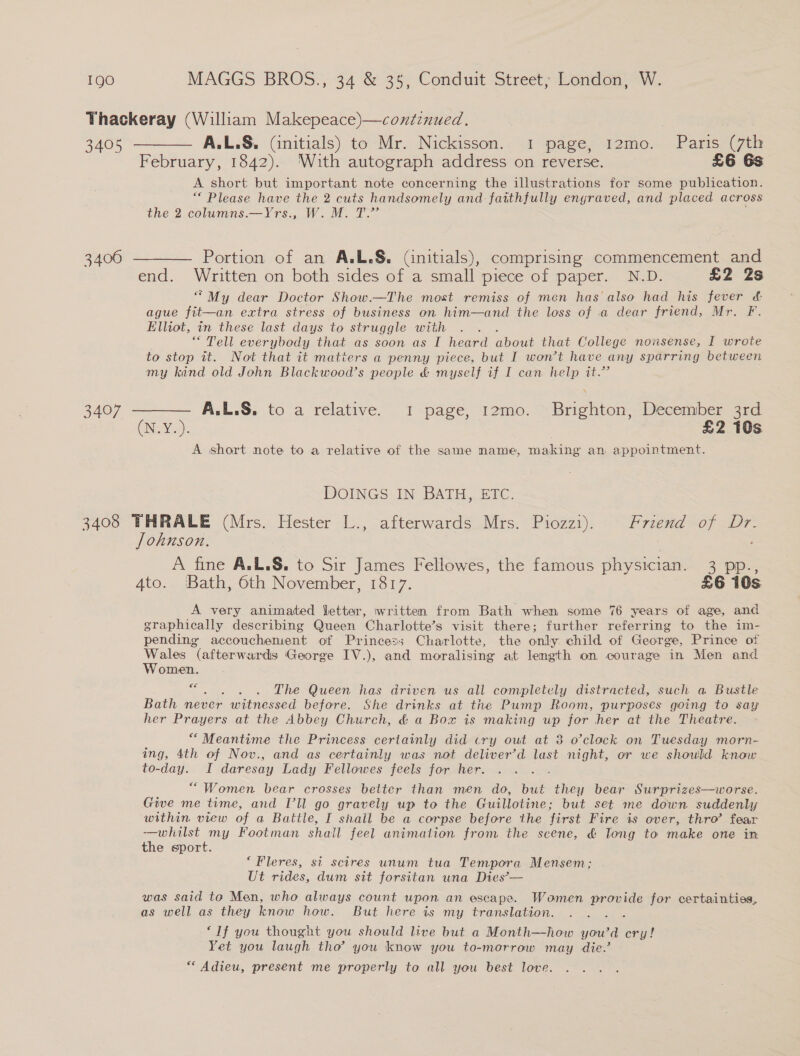 3405 3400 3407 February, 1842). With autograph address on reverse. £6 6s A short but important note concerning the illustrations for some publication. “ Please have the 2 cuts handsomely and faithfully engraved, and placed across the 2 columns.—Yrs., W. M. T.”’ Portion of an A.L.§S. (initials), comprising commencement and end. Written on both sides of a small piece of paper. N.D. £2 Zs “My dear Doctor Show.—The most remiss of men has'also had his fever &amp; ague fit—an extra stress of business on him—and the loss of a dear friend, Mr. F. Elliot, in these last days to struggle with “Tell everybody that as soon as I heard about that College nonsense, I wrote to stop it. Not that it matters a penny piece, but I won’t have any sparring between my kind old John Blackwood’s people &amp; myself if I can help it.” CNY 2): | £2 10s A short note to a relative of the same name, making an appointment. DOINGS IN BATH, ETC. A fine A.L.S. to Sir James Fellowes, the famous physician. 3 pp., A very animated letter, written from Bath when some 76 years of age, and graphically describing Queen Charlotte’s visit there; further referring to the im- pending accouchement of Princess Charlotte, the only child of George, Prince of oe (afterwards George IV.), and moralising at length on courage in Men and omen. &lt;s . . The Queen has driven us all completely distracted, such a Bustle Bath never witnessed before. She drinks at the Pump Room, purposes going to say her Prayers at the Abbey Church, &amp; a Box is making up for her at the Theatre. ““ Meantime the Princess certainly did cry out at 8 o’clock on Tuesday morn- ing, 4th of Nov., and as certainly was not deliver’d last night, or we should know to-day. I daresay Lady Fellowes feels for her. “Women bear crosses better than men do, but they bear Surprizes—worse. Give me time, and I’ll go gravely up to the Guillotine; but set me down suddenly within view of a Battle, I shall be a corpse before the first Fire is over, thro’ fear -—whilst my Footman shall feel animation from the scene, &amp; long to make one in the sport. ‘Fleres, si scires unum tua Tempora Mensem; Ut rides, dum sit forsitan una Dies’— was said to Men, who always count upon an escape. Woamen arcade for certainties, as well as they know how. But here is my translation. ‘If you thought you should live but a Month—how you'd fon Yet you laugh tha’ you know you to-morrow may die.’ “Adieu, present me properly to all you best love.