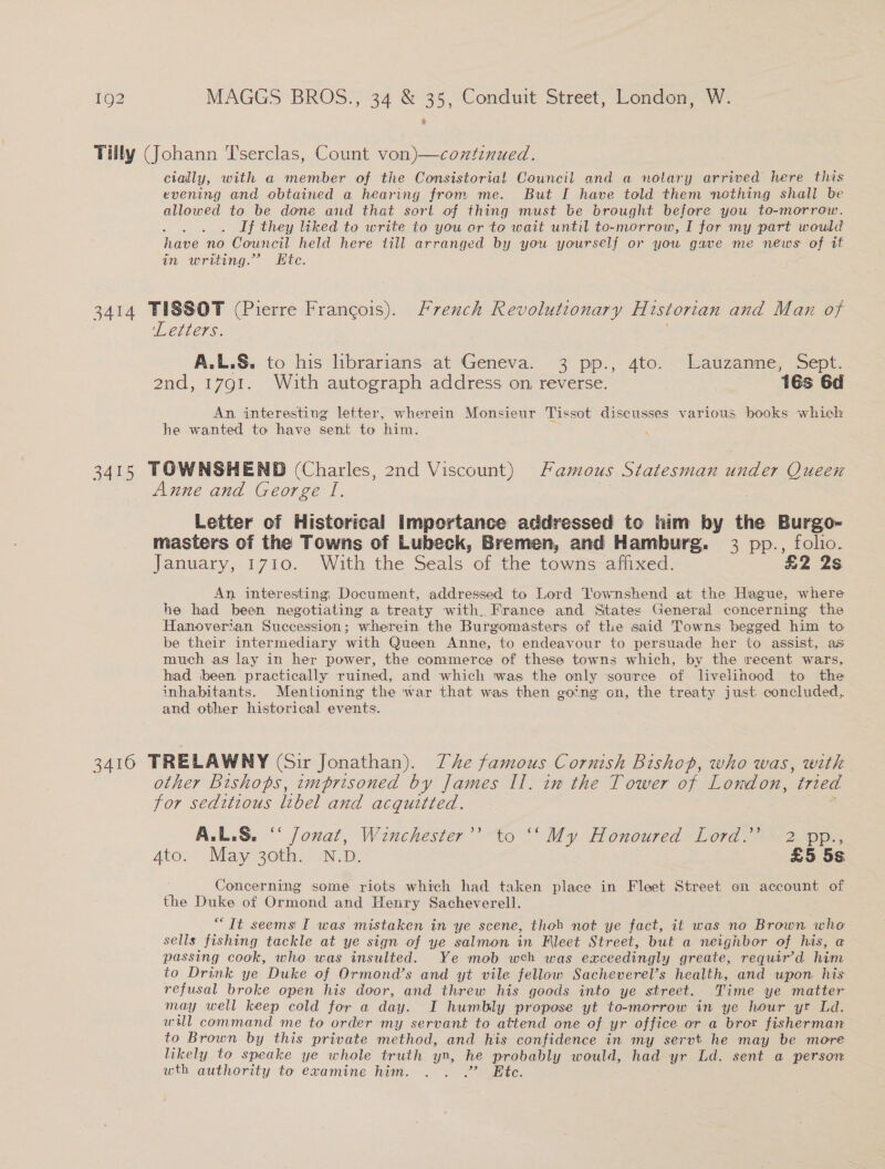Tilly (Johann T'serclas, Count von)—coztinued. cially, with a member of the Consistorial Council and a notary arrived here this evening and obtained a hearing from me. But I have told them nothing shall be allowed to be done and that sort of thing must be brought before you to-morrow. If they liked to write to you or to wait until to-morrow, I for my part would have no Council held here till arranged by you yourself or you gave me news of it in writing.” Ete. 3414 TISSOT (Pierre Francois). French Revolutionary Historian and Man of ‘Letters. A.L.S. to his librarians at Geneva. 3 pp., 4to. Lauzanne, Sept. 2nd, 1791. With autograph address on, reverse. 16s 6d An interesting letter, wherein Monsieur Tissot discusses various books which he wanted to have sent to him. , 3415 TOWNSHEND (Charles, 2nd Viscount) Famous Statesman under Queen Anne and George I. es Letter of Historical Importance addressed to him by the Burgo- masters of the Towns of Lubeck, Bremen, and Hamburg. 3 pp., folio. January, 1710. With the Seals of the towns affixed. £2 2s An interesting; Document, addressed to Lord Townshend at the Hague, where he had been negotiating a treaty with. France and States General concerning the Hanoverian Succession; wherein the Burgomasters of the said Towns begged him to be their intermediary with Queen Anne, to endeavour to persuade her to assist, as much as lay in her power, the commerce of these towns which, by the recent wars, had been practically ruined, and which was the only source of livelinood to the inhabitants. Mentioning the war that was then going on, the treaty just concluded, and other historical events. 3410 TRELAWNY (Sir Jonathan). he famous Cornish Bishop, who was, with other Bishops, imprisoned by James Il. im the Tower of London, ‘tried for seditious libel and acquitted. A.L.S. ‘‘ J/onat, Winchester’’ to ‘‘My Honoured Lord.’ 2 pp., 4to. May 30th. N.D. £5 5s Concerning some riots which had taken place in Fleet Street on account of the Duke of Ormond and Henry Sacheverell. “It seems I was mistaken in ye scene, thob not ye fact, it was no Brown who sells fishing tackle at ye sign of ye salmon in Fleet Street, but a neighbor of his, a passing cook, who was insulted. Ye mob web was exceedingly greate, requir’d him to Drink ye Duke of Ormond’s and yt vile fellow Sacheverel’s health, and upon his refusal broke open his door, and threw his goods into ye street. Time ye matter may well keep cold for a day. I humbly propose yt to-morrow in ye hour yr Ld. will command me to order my servant to attend one of yr office or a bror fisherman to Brown by this private method, and his confidence in my servt he may be more likely to speake ye whole truth yn, he probably would, had yr Ld. sent a person wth authority to examine him. . . .” Ete.