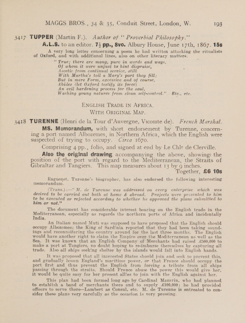 3417 TUPPER (Martin F.). Author of ‘‘ Proverbial Philosophy.’’ A.L.S. to an editor. 74 pp., 8ve. Albury House, June 17th, 1867. 15s A very long letter concerning a poem he had written attacking the ritualists of Oxford, and with additional lines, also on other literary matters. “True; there are many, pure in words and ways, Of whom it were unjust to hint dispraise, ‘ Ascetic from continual service, still With Martha’s toil a Mary’s part they fill; But in mere Form, excessive and of course, Abides (let Oxford testify its force) An evil hardening process for the soul, Washing young natures from clean. self-control.” Ete., ete. ENGLISH TRADE IN AFRICA. WITH ORIGINAL MAP. 3418 TURENNE (Henri de la Tour d’Auvergne, Vicomte de). French Marshal. MS. Memorandum, with short endorsement by Turenne, concern- ing a port named Albozemes, in Northern Africa, which the English were suspected of trying to occupy. ‘Czrca 1670. Comprising 4 pp., folio, and signed at end by Le Chir de Clerville. Also the original drawing accompanying the above, showing! the position of -the port with regard to the Mediterranean, the Straits of Gibraltar and Tangiers. This map measures about 13 by g inches. Together, £6 10s Raguenet, Turenne’s biographer, has also endorsed the following interesting memorandum. (Trans.):—‘ M. de Turenne was addressed on every enterprise which was desired to be carried out both at home &amp; abroad. Projects were presented to him to be executed or rejected according to whether he approved the plans submitted to him or not.” The document has considerable interest bearing on the English trade in the a an especially as regards the northern ports of Africa and incidentally ndia. An. Italian named Muti was supposed to have proposed that the English should occupy Albozemes; the King of Sardinia reported that they had been taking sound- ings and reconnoitering the country around for the last three months. The English would have another right to claim the Empire over the Mediterranean as well as the Sea. It was known that an English Company of Merchants had raised -£500,000 to make a port at Tangiers, no doubt hoping to re-imburse themselves by capturing all trade. Also all ships seeking shelter by the islands would fall into English hands. It was proposed that all interested States should join and. seek to prevent this, and gradually lessen England’s maritime power, or that France should occupy the port first and thus prevent the Emglish from forcing a tribute from all ships passing through the straits. Should France abuse the power this would give her, it would be quite easy for her present allies to join with the English against her. This plan had been formed long ago by Cardinal Mazarin, who had planned to establish a band of merchants there and to supply £100,000: he had provided offiecrs to serve there—Lambert as Consul, etc. M. de Turenne is entreated to con- sider these plans very carefully as the occasion is very pressing.