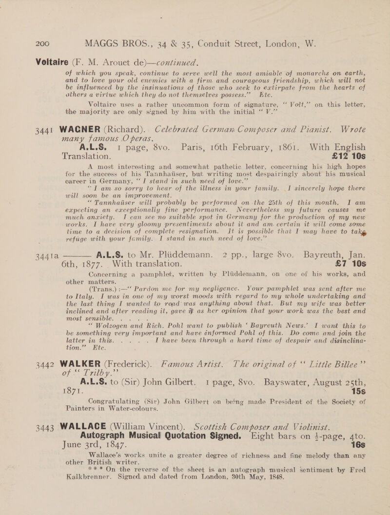 Voltaire (F. M. Arouet de)—continued. of which you speak, continue to serve well the most amiable of monarchs on earth, and to love your old enemies with a firm and courageous friendship, which will not be influenced by the insinuations of those who seek to extirpate from the hearts of others a virtue which they do not themselves possess.” Kte. Voltaire uses a rather uncommon form of signature, ‘ Volt,’ on this letter, the majority are only signed by him with the initial “ V.” ; 3441 WAGNER (Richard). Celebrated German Composer and Pianist. Wrote many famous .O peras. : A.L.S. 1 page, 8vo. Paris, 16th February, 1861. With English Translation. £12 10s A most interesting and somewhat pathetic letter, concerning his high hopes for the success of his Tannhatiser, but writing most despairingly about his musical career in Germany, “I stand in such need of love.” “I am so sorry to hear of the illness in your family. I sincerely hope there will soon be an improvement. “ Tannhaiser will probably be performed on-the 25th of this month. I am expecting an exceptionaliy fine performance. Nevertheless my future causes me much anxiety. I can see no suitable spot in Germany for the production of my new works. I have very gloomy presentiments about it and am certain it will come some time to a decision of complete resignation. ft is possible that I may have to takg, refuge with your family. I stand im such need of love.” 3441a ———— A.L.S. to Mr. Pliiddemann. 2 pp., large 8vo. Bayreuth, Jan. 6th, 1877. _ With translation. - £7 10s Concerning a pamphlet, written by Pliiddemann, on one of his works, and other matters. (T'rans.) :—* Pardon me for my negligence. Your pamphlet was sent after me to Italy. I was in one of my worst moods with regard to my whole undertaking and the last thing I wanted to read’ was anything about that. But my wife was better inclined and after reading it, gave it as her opinion. that your work was the best and most sensible. gaat *“ Wolzogen and Rich. Pohl want to publish *‘ Bayreuth News.’ I want this to be something very important and have informed Pohl of this. Do come and join the latter in this. . . . . I have been through a hard time of despair and disinclina- tion.” Ete. 3442 WALKER (Frederick). Famous Artist. The original of ‘‘ Little Billee’’ OF Try. A.L.S. to (Sir) John Gilbert. 1 page, 8vo. Bayswater, August 25th, Igo 7. | 15s Congratulating (Sir) John Gilbert on being made President of the Society of Painters in Water-colours. 3443 WALLACE (William Vincent). Scottish Composer and Violinist. Autograph Musical Quotation Signed. Eight bars on 4-page, ato. June 3rd, 1847. 16s Wallace’s works unite a greater degree of richness and fine melody than any other British writer. ** * On the reverse of the sheet is an autograph musical sentiment by Fred Kalkbrenner. Signed, and dated from London, 30th May, 1848.