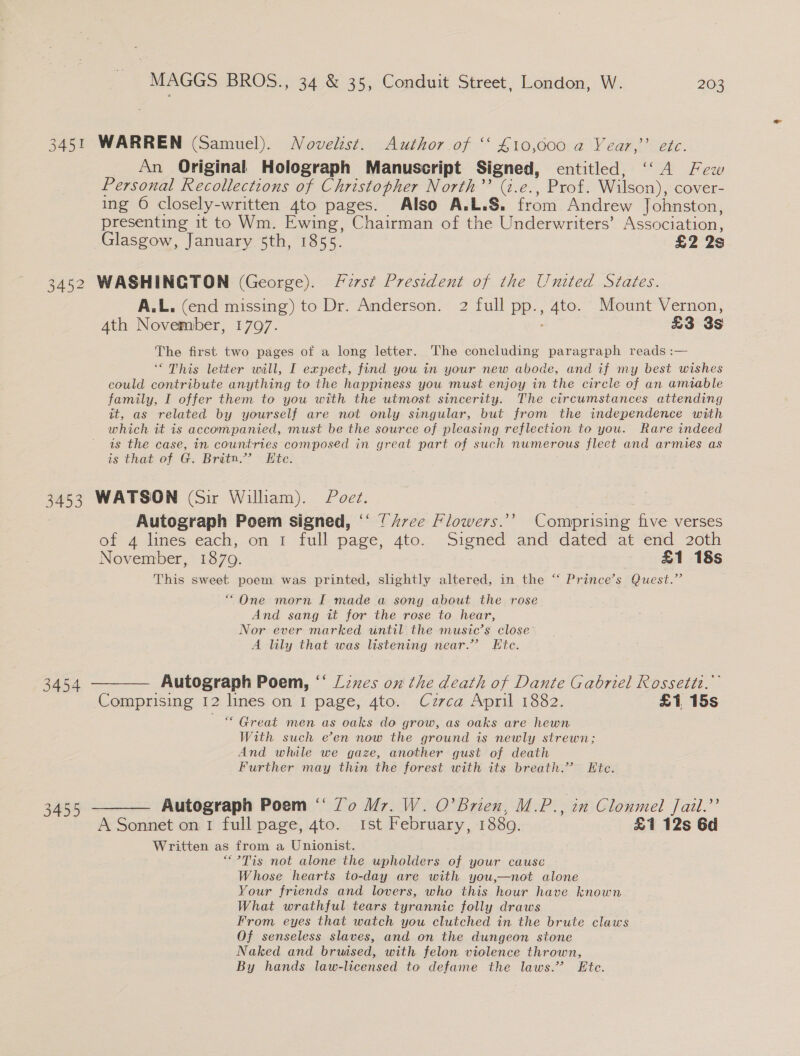 3451 WARREN (Samuel). Novelist. Author of “ £10,000 a Year,’’ etc. An Original Holograph Manuscript Signed, entitled, ‘‘A Few Personal Recollections of Christopher North’? (i.e., Prof. Wilson), cover- ing 6 closely-written 4to pages. Also A.L.S. from Andrew Johnston, presenting it to Wm. Ewing, Chairman of the Underwriters’ Association, Glasgow, January 5th, 1855. £2 2s A.L. (end missing) to Dr. Anderson. 2 full pp., 4to. Mount Vernon, Ath November, 17097. £3 3s The first two pages of a long letter. The concluding paragraph reads :— ‘“ This letter will, I expect, find you in your new abode, and if my best wishes could contribute anything to the happiness you must enjoy in the circle of an amiable family, I offer them to you with the utmost sincerity. The circumstances attending it, as related by yourself are not only singular, but from the independence with which it is accompanied, must be the source of pleasing reflection to you. Rare indeed is the case, in countries composed in great part of such numerous fleet and armies as is that ofF-G: Bron? lite: 3454 3455 Autograph Poem signed, ‘‘ {Z7ce Hlowers.’’ Comprising five verses of 4 lines each, on 1 full page, 4to. Signed and: dated at“end. 20th November, 1870. £1 18s This sweet poem was printed, slightly altered, in the “ Prince’s Quest.” “One morn I made a song about the rose And sang it for the rose to hear, Nor ever marked until the music’s close A lily that was listening near.” Etc. Comprising 12 lines on I page, 4to. Czrca April 1882. £1 15s “ Great men as oaks do grow, as oaks are hewn With such e’en now the ground is newly strewn; And while we gaze, another gust of death Further may thin the forest with its breath.” LKtc. A Sonnet on I full page, 4to. ist February, 1880. £1 12s 6d Written as from a Unionist. “?Tis not alone the upholders of your cause Whose hearts to-day are with you,—not alone Your friends and lovers, who this hour have known What wrathful tears tyrannic folly draws From eyes that watch you clutched in the brute claws Of senseless slaves, and on the dungeon stone Naked and bruised, with felon violence thrown, By hands law-licensed to defame the laws.’ Ete.