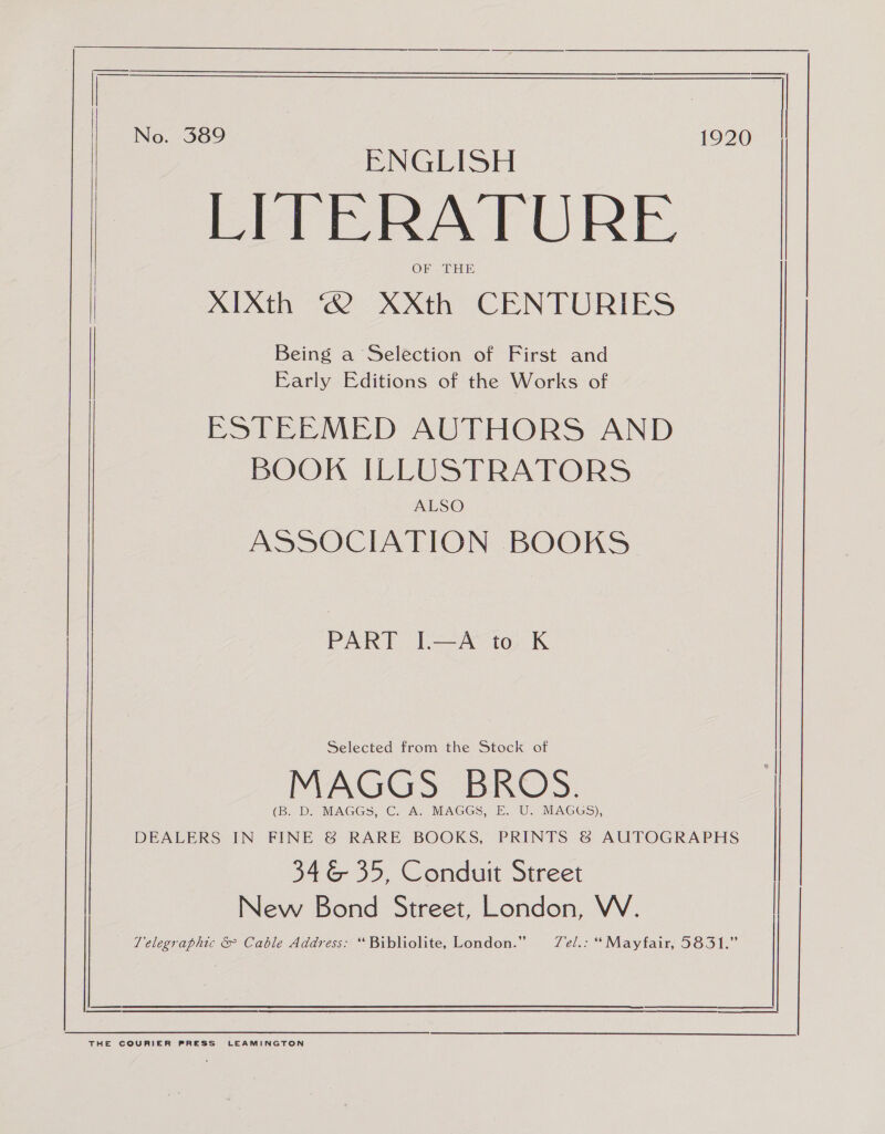   Pan es | No. 389 | 1920 ENGLISH LITERATURE OF THE AIXth ‘2 XXth CENTURIES Being a Selection of First and Early Editions of the Works of ESTEEMED AUTHORS AND BOOK ILLUSTRATORS ALSO ASSOCIATION BOOKS PART I.—A to K Selected from the Stock of MAGGS BROS. (B. D. MAGGS, C. A. MAGGS, E. U. MAGGS), DEALERS IN FINE &amp; RARE BOOKS, PRINTS &amp; AUTOGRAPHS 346 35, Conduit Street New Bond Street, London, W. | Telegraphic &amp; Cable Address: “Bibliolite, London.” Tel.: “Mayfair, 5831.” 