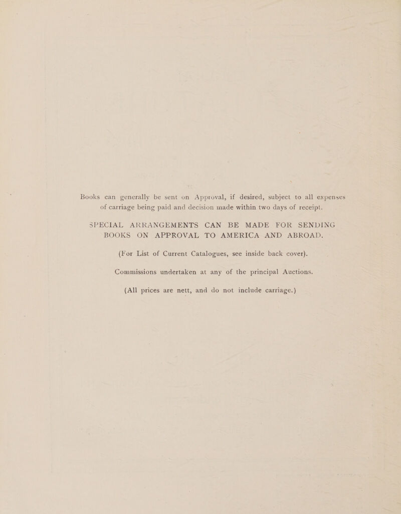 Books can generally be sent on Approval, if desired, subject to all expenses of carriage being paid and decision made within two days of receipt. SPECIAL ARRANGEMENTS CAN BE MADE FOR SENDING BOOKS ON.APPROVAL TO AMERICA AND ABROAD. (For List of Current Catalogues, see inside back cover). Commissions undertaken at any of the principal Auctions. (All prices are nett, and do not include carriage.)