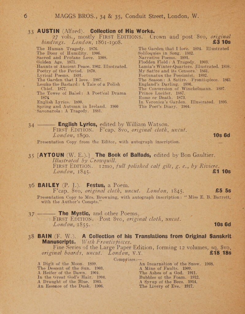 “MAGGS BROS., 34 &amp;3 . Conduit Street, London, oe =.       8 AUSTIN (Alfred). Collection oF His Works. ot ean 27 vols., mostly FIRST EDITIONS. _ Crown: and post. 8vo, ‘original: bindings. London. 1861-1908. £3 10s — The Human Tragedy. 1876. epee blits Garden that I lore, 1894. Tllustr ated ~ The Door of Humility. 1906. : Soliloquies in Song. . 1882. a5 : “Sacred and Profane Love. 1908. . “~. Narrative Poems. 1891. — = oe = Golden Age. 1871. Flodden Field: A Tragedy. 1903, 9 ~~Haunts of Ancient Peace. 1902. Illustrated. Lamia’s Winter-Quarters. Illustrated. 1898 Poetry of the Period. 1870. My Satire and its Censors.» 1861. = Lyrical Poems. 1691. : Fortunatus the Pessimist. 1892.- eS The Garden that I love. -1907. | The Season: A Satire. ‘Frontispiece. 1861 ‘Leszko the Bastard: A Taie of a Polish England’s Darling. 1896. Re oy Chief. 1877. The Conversion of Winckelmann. 1997. = The Tower of Bavel: A Poetical Drama Prince Lucifer. 1887. : ee . 1874 : Rome or Death. 1873. So. English Lyrics. 1890, &gt; In Veronica’s Garden. Illustrated. 1895- Spring and Autumn in Ireland. 1900 The Poet’s Diary.. 1904. L ae “Savonarola: A Tragedy. 1881. 34 ——— English Lyrics, edited by William Watson. FIRST EDITION. F’cap. 8vo, original cloth, uncut. i eo. London, 1890. 3 | oe Presentation Copy from the Editor, with autograph peerivhon 35 [AYTOUN (W. E. )| The Book of Ballads, edited by Bon Gane Illustrated by Crowquill. FIRST EDITION. 12mo, full polished calf gilt, g. e. » OY Riviere. London, 1845. a1 109 36 BAILEY (P. J.). Festus, a Poem. e oe | F’cap. 8vo, orzginal cloth, uncut. London, 1845. S566 Presentation Copy to Mrs. Browning, with autograph EEO “Miss H. Bu Barrett, x with the Author’s eae Seco — 37 ———. The Mystic, and eee Poems. Sooe - FIRST EDITION: Post 8vc, orzgznal cloth, uncut. London, 1855. : 10s ed 38 BAIN (F. W.). A Collection of his Translations from Original Sanskrit : Manuscripts. Wath Frontispizces. Fine Series of the Large Paper Edition, Se 12 volumes, sq. 8vo,. original boards, uncut. London, V.X. a8 18s Comprises :— A Digit of the Moon. 1899. An Incarnation of ‘he Snow. 1908. . The Descent of the Sun. 1903. A Mine of Faults. . 1909. % A Heifer of the Dawn. 1904. The Ashes of a God. 1911. ; In the Great God’s Hair. 1904. Bubbles ot the Foam. 1912. : A Draught of the Blue.’ 1905. A Syrup of the Bees. 1914. An Essence of the Dusk. 1906. The Livery of Eve. 1917. oe . f