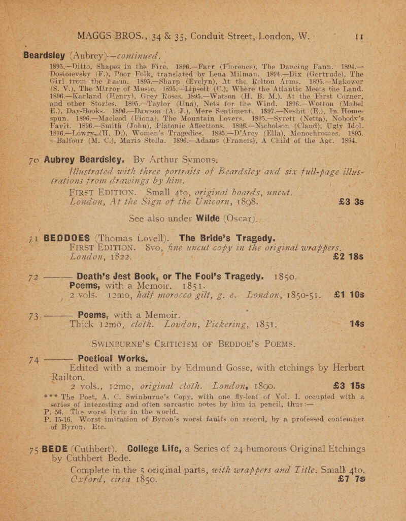   ~ Dasa ae canned ees Dostoievsky (F.), Poor Folk, translated by Lena Milman. 1894.—Dix “(Gertr ude), The hho &lt; Girl trom thé “Farm. ~ 1895 —Sharp (Evelyn), At the Relton Arms. 189%5.—Makower - (S. V.), The Mirror of Musie: -1395:—Lipsett (C.); Where the Atlantic Meets the Land. _1896.—Karland (Henry), Grey Roses. 1895.—Watson (H. B. M.). At the First Corner, spun. 1896.—Macleod (Fiona), The Mountain Lovers. 1895.—Syrett (Netta), Nobody’s = oe —Balfour (M..C.), Maris Stella. 1896-—Adams (Francis), A Child of the Age. 1854. . 5 70 Aubrey Beardsley. By Arthur Scmone trations from drawings by him. | First EDITION. Small 4to, orzginal boards, uncut. | See also under Wilde (sears. Bs FIRST EDITION. SvO, tine uncut copy in the or ginal wrap pers. ‘ e ee ae, London, 1822; bE as “Ee Lot : : Oe. ____. Death’s Jest Beak. 6 or The Fool’s ecu, 1850. eS, Poems, with a Memoir. 1851. Dee ee er ee ae J 2NOIS: 121G, halt morocco gilt, g. é. London, 1850-51. £1 10s z (Cae Poems, with a Memoir. ; | o ee Thick 12mo0, cloth. London, Lukering, Hear, oe Tas ap eae -SWINBURNE’S CRITICISM OF BEDDOE’S ea Ss a! 74 —_— Poetical Works, es ee Edited ee a memoir by: etmand Gosse, with shies ee by Herbert &gt; CRagiton. | | ; oS ae 2 vols., t2mo, ovzg7val cloth. -London,y 1800: £3 15s. © *** The Poet, A. C. Swinburne’s Copy, with. one Sly- leaf..of Vol. I. occupied with a series of foie and often sarcastic notes by him in pencil, thus ae P. 56. The worst lyric in the world. P. 15-16. Worst-imitation of Byr on’s worst faults on record, by a proteaead conten : i Pr eeD: Ete. oe Cuthbert Bede. ~ Complete in the 5 original parts, with wrappers aie Title. Small Ato.  