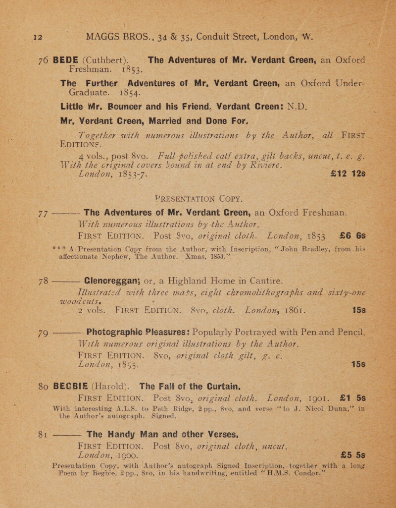  oo : Sie MAGGS BROS. ay 8 35, Conduit t Street London, ay ae         a Bog BEDE (Cuthbert). The Advent ures of Mr. Verdant Groen, : an Oxford = Freshman. 1353. The Further Auvehtures of Mr, Verdant p GESO OK an Oxford Under Graduate. 1854. 3 Little Mr. Bouncer and his Friend, Verdant Greene N. Dy. Mr, Verdant Green, Married and Done For, Together with numerous illustrations by the Author, all First EDITIONS. = &gt; 4vols., post 8vo.._ Fall polished ig extra, gilt backs UNCUE , t. eo a With the criginal covers Dound in at end by Riviere. SE a ens  London, 1353-7. £12 128. PRESENT ATION COPY: 77 ———- The Adventures of Mr. Verdant Green, an. Oxford foe ene! With numerous illustrations by the Author. ; aes eS FIRST EDITION. Post 8vo, orzginal cloth. London, 1853. £6 ‘: ee *** 4. Presentation Copy from the Author, with Inscription, “John Br ane “from his — affectionate Nephew, The Author. Xmas, 1853.” : = 2c 78 Glencreggan; or, a Highland Home in Cantire. : ieee | Illustraizd with three mats, eight chromolithographs OL sixty- one Si SWUOOR CUS. : oe = 2-Vols, &lt;PIRST EDITION. avo, cloth. London, 1861. o Ae 79 ——— Photographic Pleasures: Popularly Portray ed a Ber and Pencil Weth numerous original illustrations by the Author. Se First EDITION. 8vo, original cloth gut gs e. : e : Sa London, 1855. | = 15s = 80 BECBIE (Harold’. The Fall of the Curtain, ee First EDITION. Post 8vo0, original cloth. ey. IQOl. a ‘5s With interesting A.L.S. to Peth Ridge, 2pp., 8vo, and verse “to J. Nicol Dunn,” ine ~ the Author’s autograph. Signed. ae 81 ——— The Handy Man and other Verses. eae eS a FIRST EDITION. Post 8vo, o7zgznxal cloth, uncut. Pe London, G00. | ee ‘ £5 5s Presentation Copy, Ses Author’s autograph Signed inser pie together with a 1 long Poem by Begbie, 2pp., 8vo, in ve handw riting, entitled “Hh. MLS = Sones oo