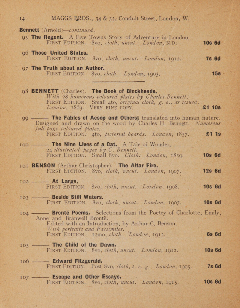  4  First EDITION. Sthall 8vo. Cloth? London. 1850. 10s6d 7 TOL BENSON (Arthur Christopher). The Altar Fire. oe | ‘FIRST EDITION. 8vo, cloth, uncut. London, 1907. | 12s 6d Jae ae Large. | os er = - FIRST EDITION. 8vo, cloth, uncut. “London, Dee 10s Gd “104  Be a z eRe : Ser pecs Boy ober eek eS 2 J Pie 5 it i sts lee, Y , Ws a MAGGS BROS., 34 a 3 ve Conduit Shee London, W. FIRST EDITION. -8vo, cloth, uncut. LOMO, NID: © : 10s 6d / | FIRST EDITION. 8vo, cloth, uncut. Lahion: tore: i 18 6d — ~ FIRST EDITION. “8vo, cloth. TOME By 1903. 8 Ge = 4  With 28 humorous coloured plates by Charles Bennett. FIRST EDITION. Small 4to, orzginai cloth, g. €., as issued. oe London, 1803. VERY FINE COPY. 3 cal 103 fe        The Fables of Aesop and Others; tunslited into homean nature. 29 FIRST EDITION. 4to,. pzctorzal boards. London, 1857. | st 19° = The. Nine Lives of a Cat. A Tale of Wonder. 24 illustrated pages by C.. Bennett. FIRST EDITION. 8vo, cloth, uncut. London, 1907. | 10s. 6d . eae ~Brenté Poems. Selections from the Poetry of Charlotte, Secae - Edited with an Introduction, by Arthur C. Benson. W2tn portratts and F acsimiles. ie oe FIRST\EDITION. 12mo, cloth. Londom, 1915: , 68 6d. = FIRST EDITION, 8vo, cloth, uncut. London, O12. ey 10s 6d : ce S y FIRST EDITION. 8vo, cloth, ae Piao nee so 10s 6d ee