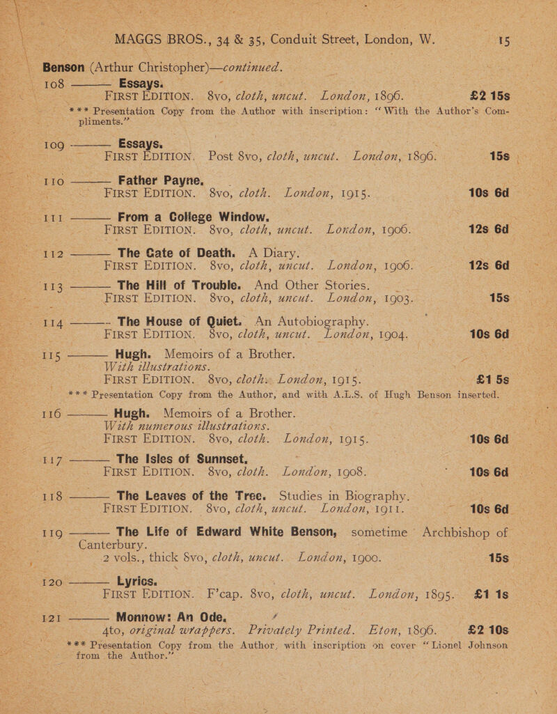  MAGGS BROS., 134 1&amp; 35, Conduit Street, London, W. 8 : 15 : 108 ——— Essays. _ <    a FIRST EDITION. 8vo, cloth, ee London, 1800. £2 15s See Presentation Copy — the. Author with inscription: ‘With the Author’s Com- ~ pliments.’”’ aah a “109° ee ‘Eoave: | RE teh ok een Pe A BIRST EDITION, Post 8v0, cloth, uncui... London, 18960... - 188 x +> ‘1190 ———. Father Payne, | | ee oe FIRST EDITION. 8v0, cloth: London, 1915... = 106 62.2  111 ——— From a College Window. | pS a es : _ FIRST EDITION. 8vo, cloth, uncut. London, 1906. 128 Gd 112 ——— The Gate of Death. A Diary. a — ... First EDITION. 8vo, cloth, uncut. London, 1900. - 12s 6d ‘113. ——— The Hill of Trouble. And Other Stories. Po . oe 7 FIRST EDITION. 8vo, ae, uncut. London, 1903.20 bo ASS ee oe I 14 ——_—- The House of Quiet. ‘An Autobiography. ae | Fae 35 es FIRST EDITION. 8vo, cloth, uncut. London, 1904. 10s 6d  115 ———— Hugh. Memoirs of a Brother. ee SS, With tllustrations. iy oa. SS ee FIRST EDITION. 8vo, cloth: London, IIs. AGS Geos: ae é = *** Presentation Copy from the Author, and with A.L.S. of Hugh Baan Inserted. o a 116 ———— Hugh. Memoirs of a Brother.  : Weth numerous tllustrations. Pe Ce FIRST EDITION, -8vo, cloth. ~London, 1915. 10s6d _—s«117 ——— The Isles of Sunnset, ye oe eae FIRST EDITION. 8vo, cloth. oe 1908. 10s Gd AU foe = The Leaves of the Tree. Studies in Biography. Cos ee ee. FIRST EDITION. 8vo, cloth, uncut. London, 1911. 10s6d «119 ——-— The Life of Edward White Benson, sometime Archbishop ee Se > Canterbury... -: : ie : ee Cie Na ae : 2 vols., thick Svo, cloth, uncut.. London, 1900. a 5 £36. Lyrics. : , : ies FIRST EDITION. F’cap. 8vo, cloth, uncut. London, 1895. £118 _. : 121 ——— Monnow: An Ode. A oe a fs | Se gto, original wrappers. Privately Printed. Eton, 1806. £2 10s ae ee — *** Presentation Copy from the Author, with inscription on eover “ Lionel Johnson oar ae the Author. Ze .