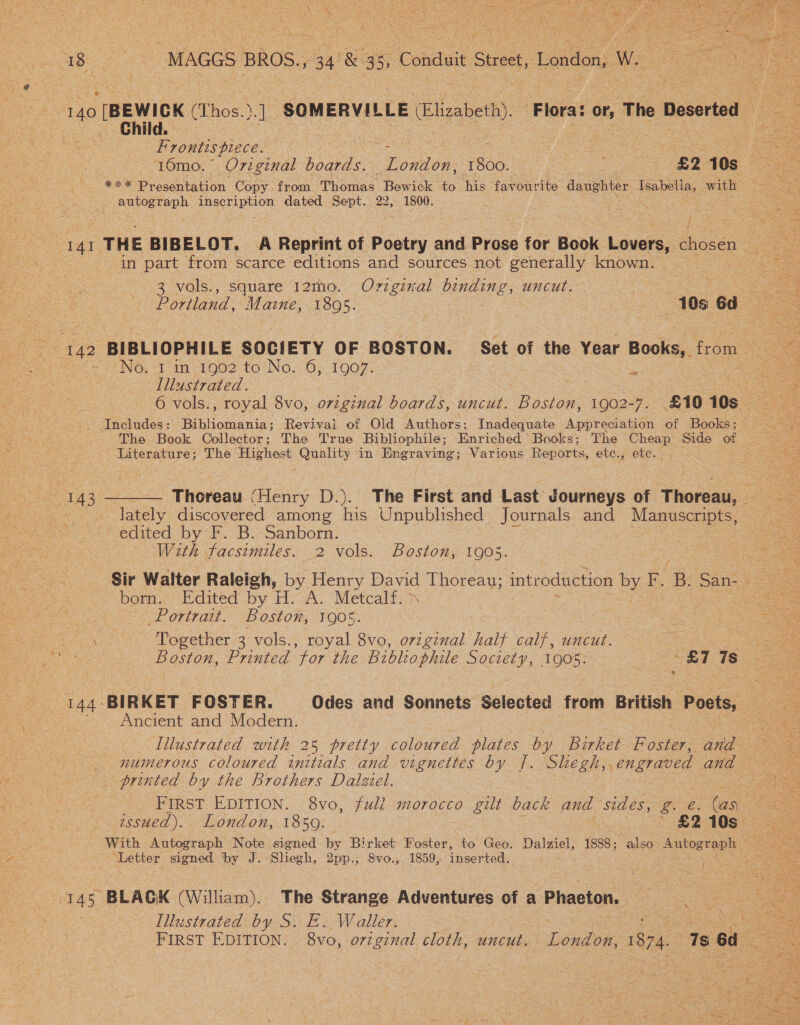 uy * , S 140 [BEWICK (Thos. ot ‘SOMERVILLE Elizabeth) “Flora: or, The Deserted Child. Frontispiece. , : ee 16mo.° Original hoagras: Toidion: ioe £2 10s ao. Presentation Copy from Piewas Bewick 60 his favourite daughter Isabella, with - autograph SAB On dated Sept. 22, 1800. 3 / ij in part from scarce editions and sources not generally known. 3 vols., square 12mo. Ovzzginal binding, uncut. No. 1 in 1902 to No. 6, 1907. Illustrated. 6 vols., royal 8vo, original boards, uncut. Boston, 1902-7: £10 10s Includes: Bibliomania; Revival of Old Authors; Inadequate Appreciation of Books ; The Book Collector; The True Bibliophile; Lee Books; The Cheap Side of Literature; The Highest Quality in Engraving; Various Reports, etc.,; etc. age Lately discovered among his Unpublished Journals and Manuscripts, edited by F. B. Sanborn. : — With facsimiles. 2 vols. Boston, 1905. born. Edited by H. A. Metcalf. - Portrait. Boston, 1905. Together 3 vols., royal 8vo, ovzgznal half calf, uncut.  Ancient and Modern. _ printed by the Brothers Dalziel. : . issued).. London, 1850. | £2 10s ‘Letter signed by J. Sliegh, 2pp.; 8vo., 1859, inserted, Illustrated by S.. FE. Waller.  
