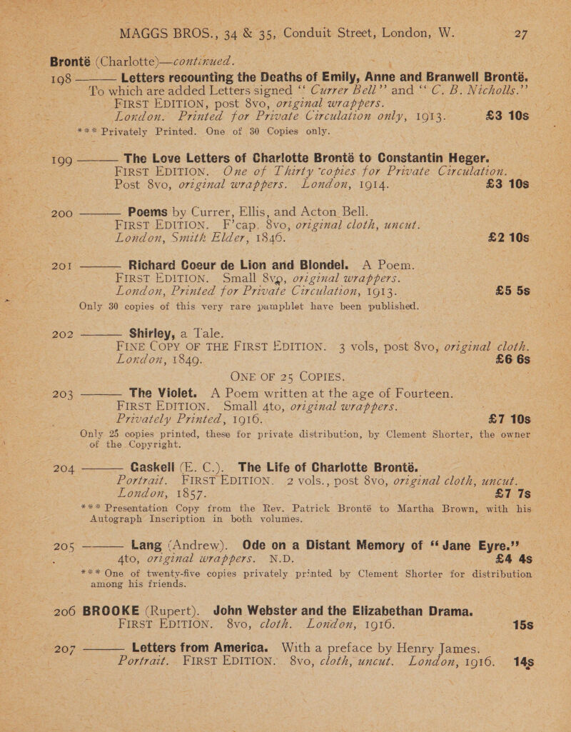 % MAGGS BROS., 34 &amp; 35, Conduit Street, Tonloe: W. eee Gra i - Bronté (Charlotte)—comt nued. : ae Letters recounting the Deaths of Emily, Anne and Branwell Bronté. : To which are added Letters signed ‘! Currer Bell’’ and “C. B. Nicholls.”’ _ FIRST EDITION, post 8vo, original wrappers. | London. Printed for Private Circulation only, 1013. £3 10s ***% Privately Printed. One of 30 Copies only. | 199 ______ The Love Letters of Charlotte Bronté to Constantin Heger. See First EDITION. One of Thirty ‘copies for Private Circulation. . Post 8vo, o7zgznal wrappers. London, 1914. | £3 aes “200 ———— Poems by Currer, Ellis, and Acton Bell. | FIRST EDITION. F’cap. 8vo, ovzgznal cloth, uncut. % London, Smith Elder, 1846. : £2 10s. 201 ——— Richard Coeur de Lion and Blondel. A Poem. FIRST EDITION. Small 8vp, o7vzginal wrappers. London, Printed for Private Circulation, LO] 3. £5 5s Only 30 copies of this very rare pamphlet have been published. 202 ——— Ghirley, a Tale. : | FINE COPY OF THE FIRST EDITION. 3 vols, post 8vo, o7zgznal cloth. London, 1849. £6 6s ONE OF 25 COPIES. : a 203 ———— The Violet. A Poem written at the age of ougeee. FIRST EDITION. Small 4to, original wrappers. We ae Privately Printed, 1916. £7 10s Only 98 copies printed, these for private distribution, by Clement Shorter, the owner of the Copyright. 204 ——— Gaskell (E. C.). The Life of Charlotte Bronté. / : — _ Portrait. FIRST EDITION. 2 vols., post 8vo, original cloth, uncut. London, 1857. £7 7s Autograph Inscription in both volumes. 205 ———— Lang (Andrew). Ode on a Distant Memory of “‘ Jane Eyre.” *** One of twenty-five copies privately printed by (isin Shorter for distribution among his friends. 206 BROOKE ( Rupert). John Webster and the Elizabethan Drama. . FIRST EDITION. 8vo, cloth. London, 1916. 15s 207 ———— Letters from America. With a preface by Henry James.