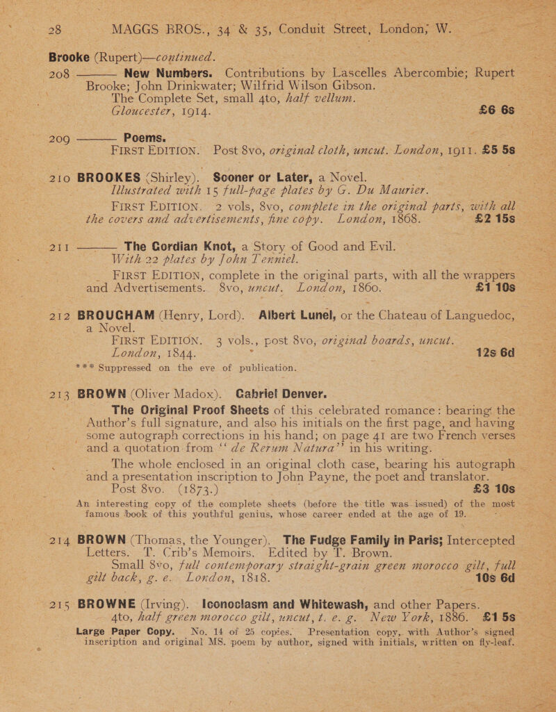  _ Brooke Ripert) copie:  208 ———— New Numbers. eons. 5 Pastdlles Abercombie; Rupert Brooke; John Drinkwater; Wilfrid Wilson Gibson. = oe ee ip op ae The Complete Set, small ate half vellum. = ee See eo hOuCesi ers TOi4. | | £66s 209 ———— Poems. ee FIRST EDITION. Post 8vo, orzginal cloth, uncut. London, 1911. £5 5s oe 210 BROOKES (Shirley). Sooner or Later, a Novel. Visiaed with 15 full-page plates by G. Du Mie FIRST EDITION. 2 vols, 8vo, complete zn the original parts, with a the covers and advertisements, Ane copy. London, 1868. ~ £215s 211 ———— The Cordian Knot, a Story of Good and Evil. — a2 2 | With 22 plates by John T enntel. | ee = FIRST EDITION, complete in the original parts, with all the wrappers and Advertisements. 8vo, uncut. London, 1860. £110s - 212 BROUGHAM (Henry, Lord). Albert Lunel, or the Chateau of Languedoc, — a Novel. = : 2 FIRST EDITION. 3 vols., post 8vo, orzgznal boards, uncut. ems London, 1844. : 7 42s 6d a # % % Suppressed on the eve of publication. : 213, BROWN (Oliver Madox). Gabriel Denver. The Original Proof Sheets of this celebrated romance: bearing, the — Author’s full signature, and also his initials on the first page, and having _ some autograph corrections in his hand; on page 41 are two French verses &lt;2 and a quotation from “‘ de Rerum Natura” in his writing. The whole enclosed in an original cloth case, bearing his sites tae and a presentation inscription to John Payne, the poet and translator. Post Svo; (1373. ) £3 10s An interesting copy of the complete sheets (before the title was-issued) of the most — famous hook of this youthful genius, whose career ended at the age of 19. — 214. BROWN (Thomas, the Younger). The Fudge Family in a futons 3 Letters. T. Crib’s Memoirs. Edited by T. Brown. Small ws full contemporary straight-grain green morocco gilt, full Sul back, g. @., London, 1818. 2 10s 6d 25 ‘BROWNE (Irving). Iconoclasm and Whitewash, and other Pape 4to, half green morocco gilt, uncut, t. e. g. New York, 1886. £15s Large Paper Copy. No. 14 of 25 copies. Presentation copy,. with Author’s signed - - inseription and original MS. poem by author, signed with initials, written on fly-leaf. aq 