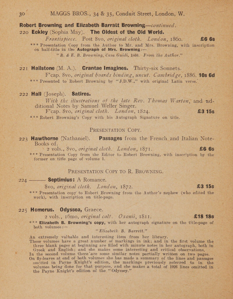 ‘ 221 223 225 Frontispiece. Post 8vo, orzginal cloth. London, 1860. £6 6s on half-title in tlre Autograph of Mrs. Browning :—_ “ Hall (Joseph). Satires. sae With the tllustrations of he late Rev. Thomas Warton, St ad- ditional Notes by Samuel Weller Singer. PRESENTATION COPY. BOOKS-O8 Oy. as ‘ 2 vols., 8vo, original cloth. London, 1871. £6 6s *** Presentation Copy from the Editor ta Robert Browning, with inscription by the former on title page of volume 1. PRESENTATION Copy TO R. BROWNING. Septimius: A Romance. 8vo, original cloth. London, 1872. £3 15s *** Presentation copy to Robert Browning from the-Author’s nephew (who edited the work), with inscription on hoy -page. Homerus. Odyssea, Gracce. 7 2 vols., 10mo, o7zgznal calf. Oxoniz, 1811. £18 18s *** Elizabeth B. Browning’s copy, with her autograph eee See on the title-page ao both volumes :— “Elizabeth B. Barrett.” An extremely valtable and interesting item from her library. These volumes have a great number of markings in ink; and in the first laws the Greek and English; and she makes some interesting and critical observations, In the second volume there are some similar notes partially written on two pages. On fly-leaves at end of both volumes she has made a summary of the lines and passages omitted in Payne Knight’s edition, the markings previously referred to in the the Payne Knight's edition of the “Odyssey.”  