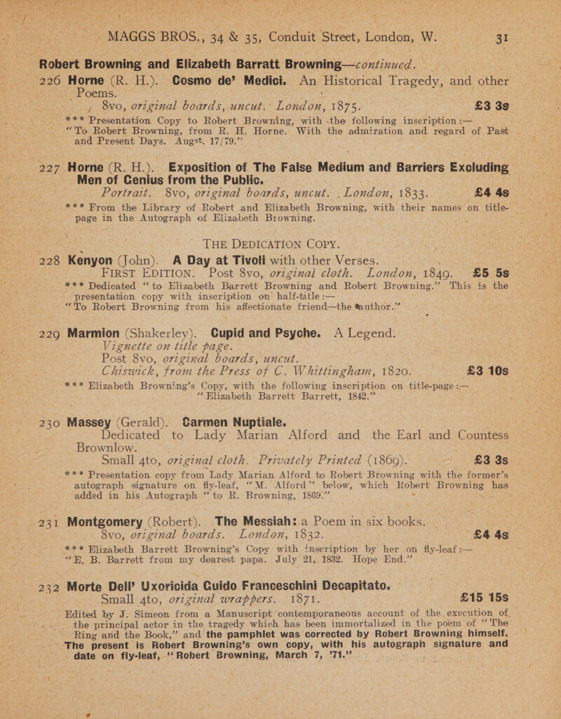  ae : E ie r a 4 ae =f * ; Sit “MAGGS BROS., 34 &amp; 35, Condit Street, London, Wo ae Poems. | =o _, 8vo, original boards, uncut. aes TO7G A £3 3s *** Presentation Copy to Robert Browning, with -the following inscription :— “To Robert Browning, from R. H. Horne. With the admiration and regard of Past and Present Days. Augst. 17/79.” Men of Genius from the Public. pe Portrait. 8vo, original boards, uncut. London, 1833. £4 As ; * ES From the Library of Robert and Elizabeth Browning, with their names on title- page in the Autograph of Elizabeth Ha Re ; \ THE ispacurion Copy. FIRST EDITION. Post 8vo, orzzznai cloth. London, hag £5 5s eae. Dedicated “to Elizabeth Barrett Browning and Robert Beanie: ” This is the - presentation copy with inscription on half- title : — aes = “To Robert Browning from his affectionate friend—the sauthor.” Vignette on title page. | Post 8vo, original boards, uncut. ee = G hiswick, from the Press of C Whstn phim. 1820. £3 10s _ *** Elizabeth Browning’s Copy, with the following inscription on title-page :— “ Elizabeth Barrett Barrett, 1842.” Dedicated, to Lady Marian Alford. and - the Earl and Countess _ Brownlow. ‘ so Small 4to, o7vzgznal cloth. Privately Printed (1860). a4 £3 3s | _*** Presentation copy from Lady Marian Alford to Robert Browning with the former’s autograph signature on fiy-leaf, “M. Alford” below, which Robert Browning has added in his Autograph “to R. Browning, 1869.”” aE a 231 Montgomery (Robert. The Messiah: a Poem in six books. _ a 8vo, original boards. London, 1832. £445 *** Blizabeth Barrett Browning’s Copy with inscription by her. on fly-leaf:— «EE. B. Barrett from my dearest papa. July 21, 1832. Have End. a 232 . Morte Dell’ Uxoricida Cuido Franceschini Decapitato. | Rae erie Small ato, original wrappers. 1871. | £15 15s - - Edited by J. Simeon from a Manuscript contemporaneous account of the, execution of, the principal actor in the tragedy which has been immortalized in the poem of “ The ‘Ring and the Book,” and the pamphlet was corrected by Robert Browning himself. The present is Robert Browning’s own copy, with his ayer are and