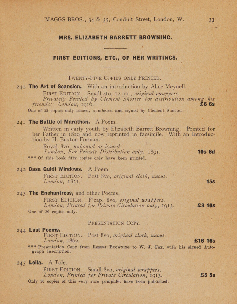 _, frends: London, 1916. £6 6s ie ae One of 25 copies only issued, numbered and ee by: Cierront Shorter. i a 241 The Battle of Marathon. A Poem. coe i fe Written in early youth by Elzabeth Barrett Browning. Printed for ve ae her Father in 1820 and now reprinted in facsimile. With an Introduc- . tion by H. Buxton Forman. j ae | io Royal 8vo, uxbound as issued. | ie Re eo London, For Private Distribution only, br. 40s Gd *** Of this book fifty copies only have been printed. HO ee ene ue | t ce 242 Gasa Guidi Windows. A Poem. | ot — FIRST EDITION. Post 8vo, oviginal cloth, uncut. — a Rr ie London, 1851. . Clee PBS uae aye tue ¥ ry Pie ee “O44 ear S = x 7s \ . ve } Fed ona. - Ly coe era Eee ted ak Poser Naat me De oe eM lee TEATS at i Mie st : { NR aa ny Wet ty iN \ bE Saat SLs . MRS. ELIZABETH BARRETT BROWNING. 4 Wi fae f é t FIRST EDITIONS, ETC., OF HER WRITINGS. —_©’ TWENTY-FIVE COPIES ONLY PRINTED. FIRST EDITION. Small 4to, 12 pp., orig¢nal wrappers. | Wy Privately Printed by Clement Shorter for distribution among hee FIRST EDITION. F’cap. 8vo, original wrappers. One of 30 copies only. ‘ PRESENTATION COPY. 244 Last Poems. ce Be ee : FIRST EDITION. Post 8vo, orzginal cloth, uncut. us ee London, 1862. £16 16s | graph inscription. 245 Leila. A Tale. ; FIRST EDITION. Small 8vo, oviginal wrappers. re | London, Printed for Private Circulation, 1913. £5 5s Only 30 copies of this very rare pamphlet have been published. |   