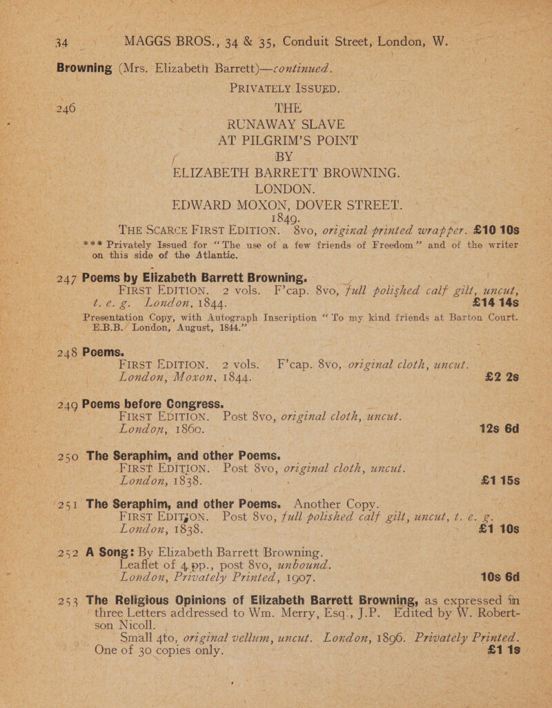 AS, Se ~ PRIVATELY ISSUED. RUNAWAY SLAVE. a. a AT PIDGRIM'S POINT | ee is BY | ELIZABETH BARRETT BROWNING. LONDON. | EDWARD MOXON, DOVER STREET. , 1849. | THE SCARCE FIRST EDITION. 8vo, orzginal printed wrapper. £10 10s eee Privately Issued for “The use of a few friends of Freedom” and of the writer on this side of the Atlantic. FIRST: LDITION,| 2 -volsa--F’ caps 8vo, full polished a. gilt, uncut, ae tie. g. London, 1844. £14 14s Presentation Copy, with Autogr aph Inscription “ Io my kind friends at Ramtec Court. —EB.B., London, August, 1844.7’ _ London, Moxon, 1844. £2 2s FIRST EpITION. Post 8vo, original ie uncut. London, 1860. } 12s 6d First EDITION. Post 8vo, eeiee! cloth, uncut. London, 1838. £1 15s FIRST EDITJON. Post 8vo, full polished calf gilt, uncut, t. e. g. London, 1838. #1 10s Leaflet of 4,pp., post 8vo, uxbound. London, Privately Printed, 1GO7. : 10s 6d pe The Religious Opinions of Elizabeth Barrett Browning, as eae iin son Nicoll. . small 4to, orzgznal vellum, uncut. London, 1806. ‘Privately Printed. 