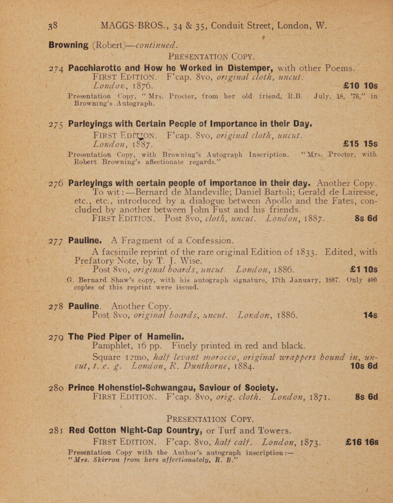  i a F a P- Sat BO tee MAGGS BROS., 34 &amp; 35, Conduit Street, London, W. e | ane Browning (Robert) —conti nued . | o PRESENTATION COPY. on Paochiarotto and How he Worked in Distemper, with other Poems. | FIRST EDITION: F cap. -Svo, original cloth, uncut. “Y . TO OULOK, ERP OK) £10 190s | Presentation Goh “Mrs. Procter, from her old fia RBs: Jatthyy ABs 6, Se Browning’s.Autograph. ay pea ee ie 275 Parleyings with Certain People of Importance in their Day. PIRGST EDITION. F’cap. 8vo, original cloth, uncut. : : os EORAON : LOOT). £15 15s pe Presentation Copy, with Browning’s Autograph Inscription. “Mrs. .Proecter, with , Robert Browning's affectionate regards.” { 2 76 Parleyings with certain people of importance In their day. Another Copy. To wit :—Bernard de Mandeville; Daniel Bartoli; Gerald de Lairesse, etc., etc., introduced by a dialogue between Apollo “and the Fates, con- cluded by another between John Fust and his friends. . FIRST EDITION. Post 8vo, cloth, uncut. London, 1887. 8s 6d are Pauline. A Fragment of a Confession. | cae A facsimile reprint of the rare original Edition of 1833, Edited, with Prefatory Note, by 'T. J. Wise. | - Post 8vo, original boards, uncut. London, 1886. | £110s — G. Bernard Shaw’s copy, with his autograph signature, 17th January, 1887. Only 400 . copies of this reprint were issued. aie: 278 Pauline. Another Copy. Post 8vo, orzginal boards, uncut. London, 1886. | 14s 279 The Pied Piper of Hamelin. Pamphlet, 16 pp. Finely printed im red and black. Square 12mo, half levant morocco, original wrappers bound tn, un- cut, t.e. g. London, R. Dunthorne, 1884. 10s 6d 280 Prince Hohenstie!-Schwangau, Saviour of Society. 3 en FIRST EDITION.. F’cap..8vo, ovtg. cloth» London, 187%. 8s Gd. are _ PRESENTATION COPY. oBk. Red Cotton Night-Cap Country, or Turf and Towers. | First EDITION. F’cap. 8vo, half calf. London, 1874: £16 16s Presentation Copy with the Author’s autograph inscription :— * Mrs. Skirron from hers affectionutely, R. B.’?