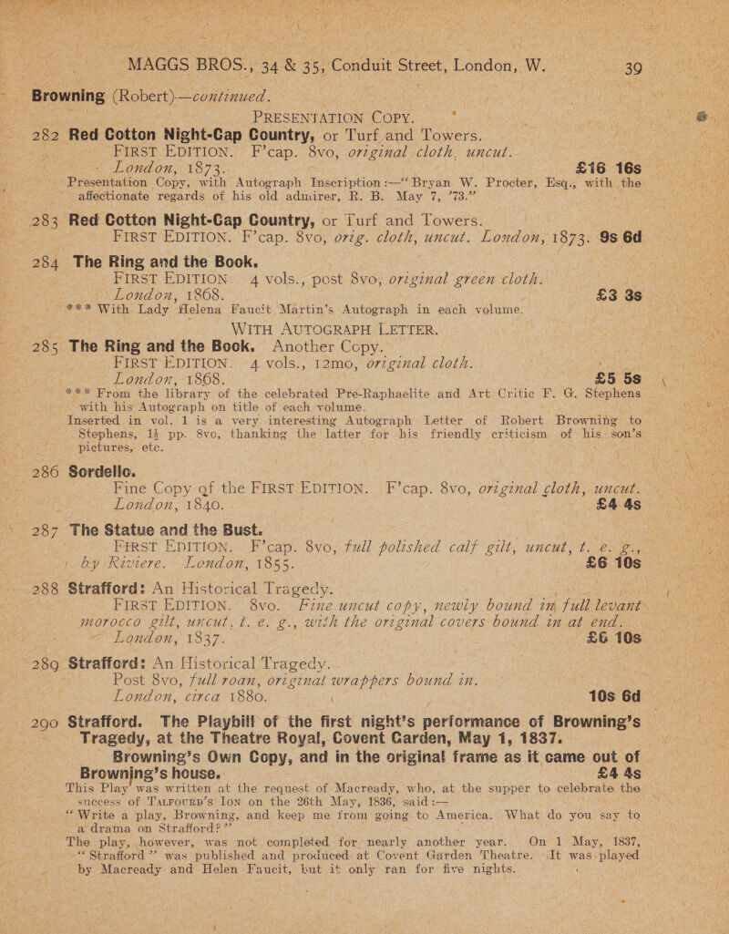 ‘bat fae sag ere , on Sate Tee Petia psy (aos nh i cod Ear aeRO ae TSMR TN SE ee A SISAL MRSS SUBSE. cite OU aR eben suelo NA tps bi oh it Pi RES POOR ROP hie d Feu SrA Pa : 2 pe ‘ Wes { 3 Ped pe 4 gti tie die eet ; iy \ ; Wis Saa\te cialis, MORRIS lp ese iv vil  ‘MAGGS BROS., 34 &amp; 3 5, Condit Gtieet. London, W. SSO te : h ee a Browning Robert) —continued. Bangin eS | : a | 2 | PRESENTATION COPY. : ee ae ee Me 282 Red Cotton Night-Cap Country, or Turf and Towers. Set ceils ee NR a First EpITIon. F’cap. 8vo, original cloth, uncut. 3 ee Ae London, 1873. | £16 168° 2 Presentation Copy, with Autograph likccean —‘Bryan W. Procter, eee with — ae affectionate regards of his old admirer, R. B. May Waoben ts oe Red Cotten Night-Cap Country, or Lurf and Towers. ; FIRST EDITION. F’cap. 8vo, ovzg. cloth, uncut. Loudon: 1973. 9s Bes 284 The Ring and the Book. | oe < FIRST EDITION: . 4 vols., pest S68 original green cloth. ) Veen  London, 1868. £3 3s ae os wo “*** With Lady elena Faucit Martin’s Autograph in each volume. eh eS Cah : WITH AUTOGRAPH LETTER. ; a 28s The Ring and the Book. Another Copy. A ee FIRST EDITION. 4 vols., 12mo, orzginal clot. ene London, 1868. £5 5s (ee eee bom the library of the celebrated Pre-Raphaelite and Wire: Critic F. G. Stephens with his Autograph on title of each volume. Mee ‘ Inserted in vol. 1 is a very interesting Autograph Letter of Robert Browning to. PPE Y Stephens, 1} pp. 8vc, thanking the latter for his friendly criticism of his son’s PT Se pictures, ete. . Ras wie -  286 Sordello. | ye Fine Copy gf the FIRST EDITION: ,F’cap. 8vo, orzginal cloth, uucul. 40) es London, 1840. | | es SEAS ON , 287 y, The Statue and the Bust. : a PeRST EDITION, --Focap. Svo, full polished calf gilt, uncut: t. 25 0),0 by Riviere. London, 1955, : abe 10s ee 288 Strafford: An Historical Tragedy. pe FIRST EDITION. 8vo. Fine uncut copy, newiy bound in | full levant morocco gilt, uncut, ¢. €. g., with the original covers bound in at end. “289 Strafford: An Historical Tragedy. | | . Post 8vo, full roan, original wrappers bound in. wii aaa London, circa 1880. | 10s ba. ete 290 Strafford. The Playbill of the first night’s narormanue of Brownin ng’s : : Tragedy, at the Theatre Royal, Covent Garden, May 1, 1837. Grae Browning’s Own Copy, and in the original frame as it came out of Browning’ s house. £4 4s This Play was written at the request of Macready, who, at the supper to celepEa es 8 success of Tatrourp’s Ion on the 26th May, 1886, said :— “Write a play, Browning, and keep me from going to America. What do you say a a drama on Strafford?” The play, however, was not completed for. nearly ant lver year... -Onv1 May, © 1837; “ Strafford ’? was published and produced at Covent Garden Theatre. It was-played : ‘ by Macready and Helen Faucit, but it only ran for five nights. 