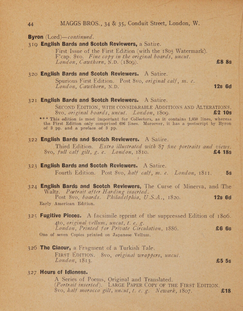 44 a -MAGGS BROS. +34 &amp; 35, Conduit Sider ideaoat Ww.  : - Byron (Lord)—continued. Le ae a 319 English Bards and Scotch Reviewers, a Satire. Be Se 8 3 First Issue of the First Edition (with the 1805 Watermark). F’cap. 8vo. Fine copy in the original boards, uncut. : London, Cawthorn, N.D. (1809). | (£8 8s  ae 320 English Bards and Scotch Reviewers. A Satire. Fa. oc) Spurious First dition. Post 8v0, oH ine calf, m. é. : < ae Aa ian | i . ok. Cawthorn, N.D. eas 12s 6d LON) 321 English Bards and Scutih | Reviewers. A Satire, SECOND EDITION, WITH CONSIDERABLE ADDITIONS AND ALTERATIONS. £2 iGs Wi S SNC, ore ginal boards, uncul. London, 1809. 44% This edition is most important for Collectors, as it contains 1,050 lines, whereas the First Edition only comprised 696 lines. Moreover, of 3 Be and a preface of 3 pp. 324. es Bards and Scotch Reviewers, The Curse of Minerva, and (The! pan | Post 8vo, boards. Philadelphia, Gasca. ne je - Barly American Edition.  ee 139 Fugitive Pieces. A facsimile reprint of the suppressed Edition of 1806. ne ee London, Printed for Private Circulation, pean A Aran tes . . ee Ns One of seven Copies printed on Japanese Vellum. 326 The Giaour, a Fragment of a Turkish Tale. SCG Meio... BIRST EDITION. 8v0, original wrappers, uncul. | | tk, fiat : London, 1813. : £5 5s (327 Hours of Idieness. A Series of Poems, Original Sal Translated. (Portrait inserted). LARGE PAPER COPY OF THE FIRST EDITION. a WONG, half MOLOCCO fee. uncut, t. e. g. Newarr, 1807.  | 322 English Bards and Scotch Reviewers. een Third Edition. Extra illustrated with 87 fine portraits and views. p a 2 - 8vo, jul calf git. ¢.e°. London, 1810: £4 18s a i fh } ) b : 323 English Bards and Scotch Reviewers: A Satire.
