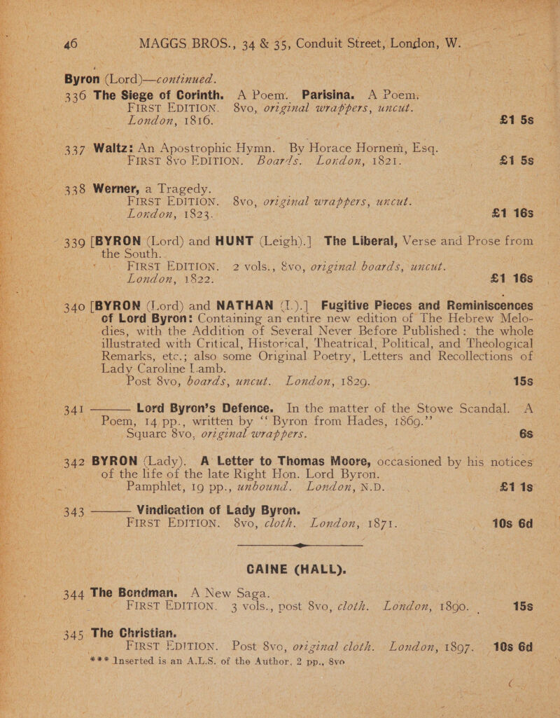  Byron. one | : 390 The Siege of Corinth. A Poem. Parisina. A Poem, | 337 Waltz: An Apostrophic Hymn. By Gos Hornent Bed. ae Se 338 wWermer, a Tragedy. rite +330 (BYRON (Lord) and HUNT ee .| The Liberal, Verse and Prose from we ne BOUL. So! : a HIRST EDITION: 2° volsi, sya. original boards, uncut. +340 [BYRON (Lord) and NATHAN (1.).] Fugitive Pieces and Reminiscences of Lord Byron: Containing an entire new edition of The Hebrew Melo-— dies, with the Addition of Several Never Before Published: the whole illustrated with Critical, Historical, Theatrical, Political, and Theological Remarks, etc.; also, some Original Poetry, ‘Letters and Recollections of ‘Lady Caroline l.amb. Post 8vo, boards, uncut. London 1829. oe 15s _ : i Poem, 14,pp., written by .“! Byron-from Hades: Dace é “Square 8vo, original wrappers. If _ 6s 342 BYRON Gado A Letter to Thomas Moore, occasioned ee his notices of the life of the late Right Hon. Lord Byron. . i Pamphlet, 19 pp., uzbound. London, N.D.. °. . £118 343 —— Vindication of Lady Byron. ee . FIRST EDITION. 8vo, cloth. London, 1871. . 10s 6d ~ peu Dewi UN SREY ones See eae ad CAINE (HALL). rd 344 The Banamen A New Saga. | = | © FIRST EDITION. 3 vols., post 8vo, cloth. London, 1890. | 15s 345, The Christian. eee inserted is an A.L.S. of the Author, 2 pp., 8vo 