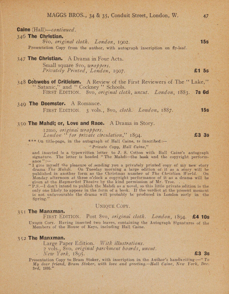 MAGGS BROS., 34 &amp; 35, Conduit Street, London, W. 47 ar Caine (Hall)—continued. | | 7 od ye | 346 The Christian. : . * UC ee NS) 8vo, original cloth. London, 1902. — 15s_ ote : Presentation Copy from the author, with autograph inscription on fly-leaf. ea 347 The Christian. A Drama in Four Acts. | | ne us Seino Ne Small square 8vo, wrappers. : Ae ane ele Rey Printed, London, 1907. | Us, 81 5s ate ile ie | i i of Wo fe 348 Cobwebs of briticiem. A Review of the First Reviewers of The “ ‘Lake, ae “satanic,” and °° Cockney °* Schools. 1a pear First EDITION. 8vo, orzginal cloth, uncut. Doadon 1883. 7s od me \  349 The Deemster. A Romance. 3 Oe FIRST EDITION. 3 vols., 8vo, cloth... London, 1887. _ 15s \ 350 The Mahdi; or, Love and Race. A Drama in Story. ae ee I2mo, ori ginat Wrappers. eo eg netic London ‘ ‘for private circulation,’ 1804. £3 3s #%* On title-page, in the autograph of Hall Caine, 1s inscribed :— i . rere : ‘Private Copy, Hall Caine,’ t es  and inserted is a typewritten letter to J. S. Cotton with Hall Caine’s autograph = signature. The letter is headed “‘ The Mahdi—the book and the copyright rene Ped: ance ” MALL eee “I give ‘dupeelt the pleasure of sending you a privately printed copy of my new tone ae te drama-The Mahdi. On Tuesday morning a large edition of it as a story will be = — published in another form as the Christmas number of The Christian World. On © Monday afternoon at three o’clock a copyright performance of it as a drama will be Oy given at the. Haymarket Theatre by the kind permission of Mr. Tree. . “P.S—I don’t intend to publish the Mahdi as a novel, so this little private. exliivaed is the only one likely.to appear in the form of a book. If the verdict at the present moment — is not unfavourable the drama will pr ar be produced in London eee a in the ‘ Spring.” | pote UNIQUE Copy. 351 The Manxman. ! mene FIRST EDITION. Post 8vo, originai cloth. London, 1894. £4 10s Unique Cory. Having inserted two ites containing the Waieaals Signatures of the i) Members of the House of here, including Hall Caine. yes 352 The Manxman. Large Paper Edition. . Wath illustrations. 2 vols., 8vo, orzgznal parchment boards, uncut. , New Vork, 1808. 833s Presentation Copy to Bram Stoker, with inscription in the Author’s handwriting : -— To : My dear friend, Bram Stoker, with love and qnereng, —Hall Caine, New York, Dec. | 3rd, 1895.” \