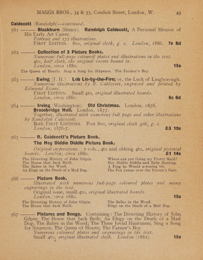   Ree ea | : Dy Wet ee mune! MAGGS BROS., 34 &amp; 35, Conduit Street, London, W.) 46. ne Caidecott PG poled” : chet crel eich ao. 361 ———— Blackburn (Henry). Randolph Caldecott, A Personal Memoir of : oe fis Barly Art Career: Re ari Portrait and 172 illustrations.   FIRST EDITION. 8vo, ozzg2nal cloth, g. e. London, 1886. 1s 6d ae ie 362 —___. Collection of 3 Picture Books. | PO ie eo a Numerous fuli-page coloured plates and illustrations in the: text. Pen aes Ato, half cloth, the original covers bound tn. 3 ae oe London, circa 1880, POS ols kee The Queen of Hearts. Sing a Song for Sixpence. The Pde s° Boy. . ! OS a 363 ——_— Ewing (J. H.). Lob Lie- ss aeaticleins or, the Luck of Lieuwcen ay es Naweoes illustrations b y R. Caldecott, engraved and printed by Ae Edmund Evans. Rc First EDITION. Small 4to, o7igznal illustrated boards. Ning ee London, circa 1880. | 886d. Ae 364 —_—— Irving (Washington). Old Christmas. London, 1876. : uN ae igh a Bracebridge Hall. London, 1877. Together, zllustrated with numerous full page and other illustrations by Randolph Caldecott. Pie eros Nav Both First EDITIONS. Post 8vo, original cloth gilt, ge. 2 Ley ante ey London, 1876-7. | £3 tos. tae   36s —______ R,. Galdecctt’s Picture Book. a The Hey Diddie Diddle Picture Book, ek Original impressions. 2 vols., ato and oblong Ato, He dae one oe boards. London, circa 1880. 1S AGS ee The Diverting History of John’ Gilpin. Where are you Going my Pretty Maid? = = The House that Jack Built. Hey Diddle Diddle and Baby Bunting. ee Me ‘The Babes in the Wood. A Frog he Would a-wooing Go. Wh (An Elegy on the Death of a Mad Dog. . The Fox jumps over the Parson’s Gate. ein dias 366 ——— Picture Book. ae o . ae | Illustrated with numerous full-page coloured plates and many on engravings in the text. Original issue, small /4to, ov7gznal tllustrated boards. London, circa 1880. ae 15a: ‘ The Diverting pceyey. of John Gilpin. a DS Babee in the Wood. Ne i ~ The House that Jack Built. Elegy on the Death of a Mad Dog. be 367 ———— Pictures and Songs. Containing: The Diverting History of tolin ie Gilpin; The House that Jack Built; An Elegy on the Death of a Mad | Dog; The Babes in the Wood; The Three Jovial Huntsmen; aa a ae . for Sixpence; The Queen of Hearts; The Farmer’s Boy. Numerous coloured plates and engravings in the text. PSO Oa Small 4to, orzgznal illustrated cloth. London (1882)... Hoo 15s!
