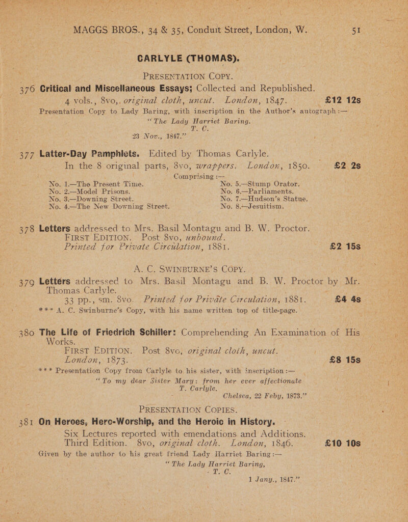 +, 370 377 37G9 381 bf MAGGS BROS., 34 &amp; 35, Conduit Street, London, W. 51. CARLYLE (THOMAS). PRESENTATION COPY. : Critical and Miscellaneous Essays; Collected and Republished. Oe: 4 vols., 8vo,, original cloth, uncut. London, 1847... £12 12s Presentation Copy to Lady Baring, with inscription in the Author’s autograph :— “The Lady Harrtet Baring. Be Oy 23 Nov., 1847.” Latter-Day Pamphlets. Edited by Thomas Carlyle. In the 8 original parts, 3vo, wrappers. London, 1850. £2 2s Comprising :—- peti, No. 1.—The Present Time. No. 5.—Stump Orator. No. 2.—Model Prisons. No. 6.—Parliaments. No. 3.—Downing Street. No. 7.—Hudson’s Statue. No. 4.—The New Downing Street. No. 8.Jesuitism. Letters addressed to Mrs. Basil Montagu and B..W. Procter. FIRST EDITION. Post 8vo, unbound.  Printed for Private Circulation, 1881. | B2 16S AGE: SWINBURNE? S COPY. Letters addressed to Mrs. Basil Montagu and B. W. Proctor by Mr. Thomas ae . 33 pp., sm. $vo. . Printed for Private Circulation, 1881. £4 4s ee NCS initio’ Copy, with his name written top of title-page. ‘Works. : FIRST EDITION. Post 8vo, original cloth, wncit. 7 London, 1873. £8 15s “To my déar Sister Mary: from her ever affectionate 4 T. Carlyle. ‘ Chelsea, 22 Feby, 1873.°” PRESENTATION COPIES. On Heroes, Hero-Worship, and the Heroic in History. Six Lectures reported with emendations and Additions. — Third Edition. 8vo, orginal cloth. London, 1840. £10 10s Given by the author to his great friend Lady ilarriet Baring :— “The Lady Harriet Baring, at Da: 1 Jany., 1847.”