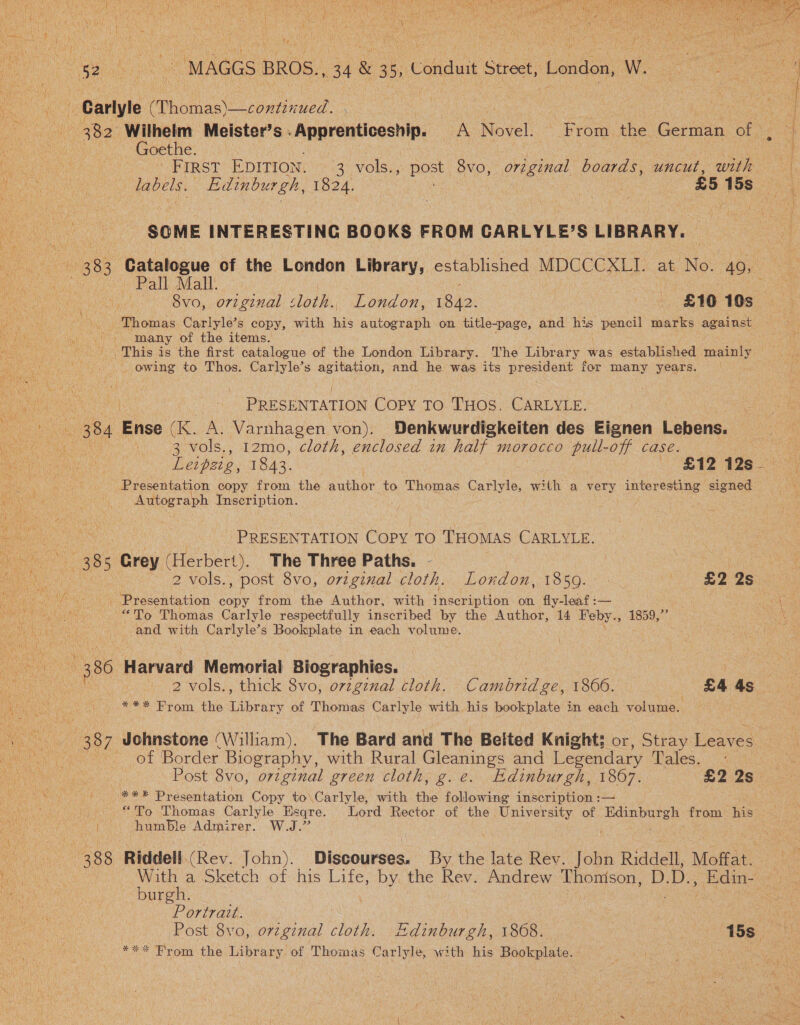 Goethe. labels. Edinburgh, 1824. | £5 15s SOME INTERESTING BOOKS FROM CARLYLE’S LIBRARY. 383. Catalogue of the London Library, established Makes at No. 40, Pall Mall. : 8vo, original sloth. London, 18.42. Lng £10 10s_ ‘Thomas Carlyle’s copy, with his autograph on title-page, and See pencil marks against many of the items. This is the first catalogue of the London Library. The Library was established pantry . - owing to Thos. Carlyle’s agitation, and he was its president for many years. — ; PRESENTATION Copy To. THOS. CARLYLE. 384 ae (RM: Varnhagen von). Denkwurdigkeiten des Eignen Lebens. cen VOlS.. ok 2mn0, ‘cloth, enclosed in half morocco pull-off case. Leipzig, 1843. | / BAZ Age: Presentation copy from the author to Thomas cerlytes with a very interesting signed Autograph Inscription. PRESENTATION Copy TO THOMAS CARLYLE. 38 ; Grey (Herbert). The Three Paths. - . 2 vols., post 8vo, original cloth. London, 1859. - £2 2s - Presentation copy from the Author, with ihe ip tite on fly-leaf :— “To Thomas Carlyle respectfully inscribed by the Author, 14 Feby. age bo ie! heat and with Carlyle’s Bookplate in each volume. *** From the Library of Thomas Carlyle with his bookplate in each volume. of Border Biography, with Rural Gleanings and Legendary Tales,&lt; 3 Post 8vo, original green cloth, g.e. Edinburgh, 1867. £2 2s *** Presentation Copy to Carlyle, with the following inscription :— “To Thomas Carlyle Esqre. Lord Rector of the University of Edinburgh from his humble Admirer. W.J.” With a Sketch of his Life, by the Rev. Andrew Thonison, D. Ds cree burgh. Portratt. 3 Post 8vo, origenal hae Edinburgh, 1868. poe * Br om the Library of Thomas Carlyle, with his Bookplate.  ;