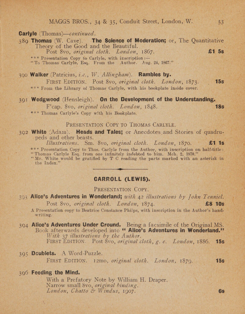  el ati ! MAGGS BROS., ae 35° Conduit Street, London, WO Wes 537 a co | Carlyle (ents o iineacd: on ces ; : 389 Thomas (W. Cave). The Science of Mecderation; or, The Quantitative Ne Theory BE the Good and the Beautiful. | ee eS) Past ovo, orginal cloth. Loudon,’ 1807. | | £1 5s uae pe *** Presentation Copy to Carlyle, with inscription :— ie at ae } “To Thomas Carlyle, Esq. From the Author. Aug. 24, 1867.”  300 Walker (Patricius, z.e., W. Allingham). Rambles by. ee aie : FIRST EDITION. Post 8vo, orginal cloth. London, rene: TSS oe *** From the Library of Thomas Carlyle, with his bookplate inside cover. | 4 391 Wedgwood (Hensleigh). On the Development of the Understanding. —__  ‘Fcap, Svo,; orzginal cloth. Londou, 1848. 24) ABS ok *** Thomas Carlyle’s Copy with nis pet ular ne ea i‘ PRESENTATION COPY TO THOMAS CARLYLE. (oa 392 White (Adam). Heads and Tales; or Anecdotes and etories of quadea. NM -peds and other beasts. : Illustrations. Sm. 8vo, orzginal cloth. London, 1870. ' £1 1s_ *** Presentation. Copy to Thos. Carlyle from the Author, with Hest oon on half-title : “Thomas Carlyle Esq. from one infinitely indebted to him. Mch. 2, 1870.” (ih “Mr. White would be gratified By T C reading the parts marked with an asterisk in ae, the Index.’’ Wath ee CARROLL (LEWIS). PRESENTATION Copy. ne 293 Alice’s Adventures in Wonderland) wz‘ 42 zllustrations by J ohn Fei sheen  Post 8vo, o7zgznal cloth. London, 1874. $8 10s a e) S ‘ A Presentation copy to Beatrice Constance Philps, with inscription in the Author’s hand. eee writing, hea ay 394 Alice’s Adventures Under Cround. Being a facsimile of the Orig a MS. Book afterwards developed into ‘* Alice’s Adventures in Wonderland? es With 37 illustrations by the Author. ae ea: First EDITION. Post 8vo, original cloth, g. e. London, 1886. TSS nes 305 Doublets. A Word-Puzzle. | Peete FIRST EDITION. i2mo, oviginal cloth. London, 18790... 188 3960 Feeding the Mind. With a Prefatory Note by William H. Draper. a re ae Narrow small $vo, original binding. eae London, Chatto &amp; Windus, 1907. | 6s