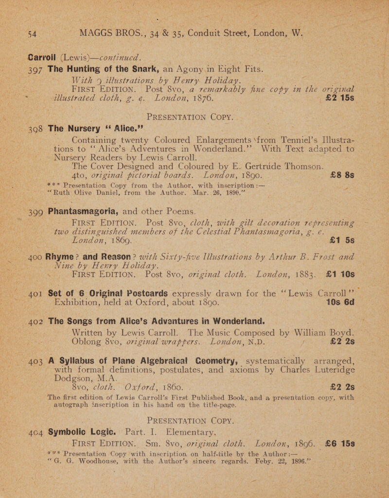 Z ai3 : ; tes ya Eon Bo ee ee ‘MAGGS BROS. Gas 35, “Conduit Stele. London, See Carroll ieee 397 The Hunting of the Snark, an Agony i in Right Fits. FIRST EDITION. Post 8vo, a remarkably fine copy in the original PRESENTATION COPY. 308° The Nursery «« Alice.’ Containing twenty Coloured Enlargements \from Tenniel’s Tllustra- tions to ‘ Alice’s Adventures in Wonderland.’’ With Text adapted to ~ Nursery Readers by Lewis Carroll. The Cover Designed and Coloured by E. Gertrude Thomson. | ee Presentation Copy from the Author, with inscription :— ee Olive Daniel, from the Author. Mar. 26, 1890.” a 399 Gaailaeningoria, and other Poems. FIRST EDITION. Post 8vo, cloth, wth gilt Se cerabion pepreeemun 4d two distinguished members of the Celestial Phantasmagoria, Lol / 400 o Rhyme ? and Reason ? wit Sixty-five Illustrations by Arthur B. Frost and Nine by Henry Holiday. Exhibition, held at Oxford, about 1890. 10s 6d 402 The Songs from Alice’s Adventures in Wonderland. bit Written by Lewis Carroll. The Music ee by Walliaws Boyd. - Oblong 8vo, original wrap fers. London, J £2 2s with formal definitions, postulates, and ax1oms by Charles Luteridge Dodgson, M.A. vo, cloth. Oxford, 1860. £2 2s The first edition of Lewis Carroll’s First Published Book, and a presentation eopy, with y prioeeany inscription in his hand on the title-page. : PRESENTATION COPY. 4o4 Symbolic Logit. Part. I. Elementary. | _¥** Presentation Copy ‘with inscription. on half-title by the Author :— ““G. G. Woodhouse, with the Author’s sincere regards. Feby. 22, 1896.’ 