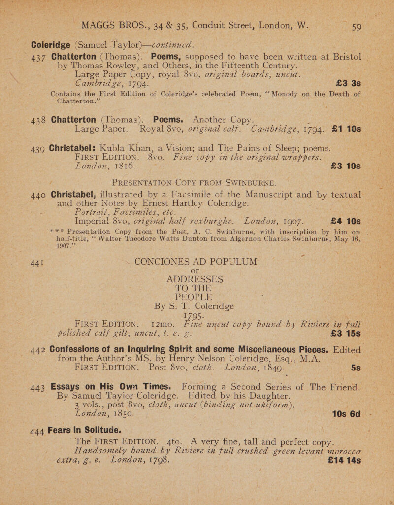 | Larce Paper Copy, royal 8vo, original boards, uncut. Contains the First Edition. of Coleridge’s celebrated Poem, “‘ Monody on the Death of Chatterton.’ ‘i ae 439 Christabel: Kubla Khan, a Vision; and The Pains of Sleep; poems. PRESENTATION COPY FROM SWINBURNE. and other Notes by Ernest Hartley Coleridge. Portrait, Facsimiles, etc. 1907.” | 441 | _ CONCIONES AD POPULUM or ADDRESSES LO THE | PEOPLE By S:°T. Coleridge 1795. from the Author’s MS. by Henry Nelson Coleridge, Esq., M.A. By Samuel Tayior Coleridge. Edited by his Daughter. 3 vols., post 8vo, cloth, uncut (binding not. until orm). The FIRST EDITION. 4to. A very fine, tall and perfect’ copy: .. Handsomely bound by Riviere in full crushed green levant morocco extra; g. é.' London, 4708. 7 £14 14s: f