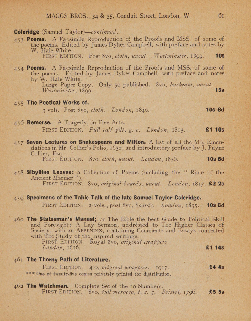   } eis ae ie iV i ee Coleridge ee Taylor)—continued.. 453 Poems. A Facsimile Reproduction of the Proats and MSS. of some ce . the poems. Edited by James Dykes Campbell, with Ces and notes by W. Hale White. 454 Poems. A Facsimile Reproduction of the Proofs anid MSS. of some of — the poems. Edited by James Dykes Campbell, with preface and notes’ by W. Hale White. Large Paper Copy. Only 50 published. 68vo, buckram, uncut. 455 The Poetical Works of. 456 ‘Remorse. A Tragedy, in Five Acts. | First EDITION. Fudl calf gut, § gre London, 1813. oa Gs... dations in Mr. Collier’s Folio, 16932, and introductory preface by J. Para sColher, Esqssc0 ie Sibylline Leaves: a Collection of Poems (including the ‘“‘ Rime of the - Ancient Mariner ’’). 459 Specimens of the Table Talk of the late Samuel. Taylor Golcbidee. | : FIRST EDITION. 2 vols. BRS 8vo, boards. alate 1835. 10s 6d 460 The Statesman’ $ Manual: cr The Bible the best Guide to Pobueal Skill and Foresight: A Lay Sermon, addressed to The Higher Classes of Society , with an APPENDIX, containing Comments and Essays connected with The Study of the inspired writings. . : FIRST EDITION. Royal 8vo, original wrappers. peer en 461 The Thorny Path of Literature. ates | : *** One of twenty-five copies privately printed for disiribution. 462 The Watchman. Complete Set of the 10 Nuuihees:   