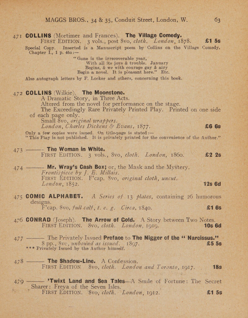  ee BROS., 34 &amp; 35, Conduit Street, London, W. ens 63. POAge COLLINS (Mortimer and Frances). The Village Comedy. — é FIRST EDITION. 3 vols., post 8vo, cloth. London, 1878. £1 5s. / Special Copy. Inserted is a Maniuscritt poem by Collins on the Village spre ee Chapter I., 1 p. 4to:— “Gone is the irrecoverable year, With all its joys &amp; trouble. January Begins, &amp; we with courage gay &amp; airy Begin a novel. It is pleasant here.” Ete. ae autograph letters by F. Locker and others, concerning this book. 472 COLLINS (Wilkie). The Mucnstone: : Yo ON Dramatic Story, m \Three Acts. Altered from the novel for performance on the stage. The Exceedingly Rare Privately Hanae Play. Printed on one side of each page only. Small 8vo, 072gznal- wrappers. Only a few copies were issued. On title-page is stated :— : “This Play is not published. It is priv ately printed for the convenience of the Author.” A73.——- The Woman in White. | | FIRST EDITION. 3 vols., 8vo, cloth. London, 1860. 2 2S 474 ———— Mr. Wray’s Cash Box; or, the Mask and the Mystery. Frontispiece by J. E. Millais. FIRST EGITION. F’cap. 8vo, oreginal cloth, uncut. London, 1852. 42s 6d 475 GOMIC ALPHABET. A Series of 13 plates, contaming 26 humorous | designs. ! ie 7 F’cap. 8vo, at. Cape ts Cy 2. CHa, TS40. £1 6s. ao 476 CONRAD (Joseph). The Arrow of Gold. Story hetieets Twa Mopees FIRST EDITION. 8vo, cloth. London, 1916, ) 10s 6d A77 —__—— The Privately Issued Preface to The Nigger of the ‘« Narcissus.” | 8 pp., 8vc, uzbound as issued. 1867. £5 5s Sy Sars Privately Issued by the Author himself. ' 478 ——_— The Shadow-Line. A Confession. | | FIRST EDITION. 8vo, cloth. London and Toronto, 1917. . 188. 479 ——— ’Twixt Land and Sea Tales—A Smile of Fortune: The Secret jonarer :.oFreya of, the Seven Isles. Y , FIRST EDITION. '8vo, cloth. London, 1912. © £1 5s