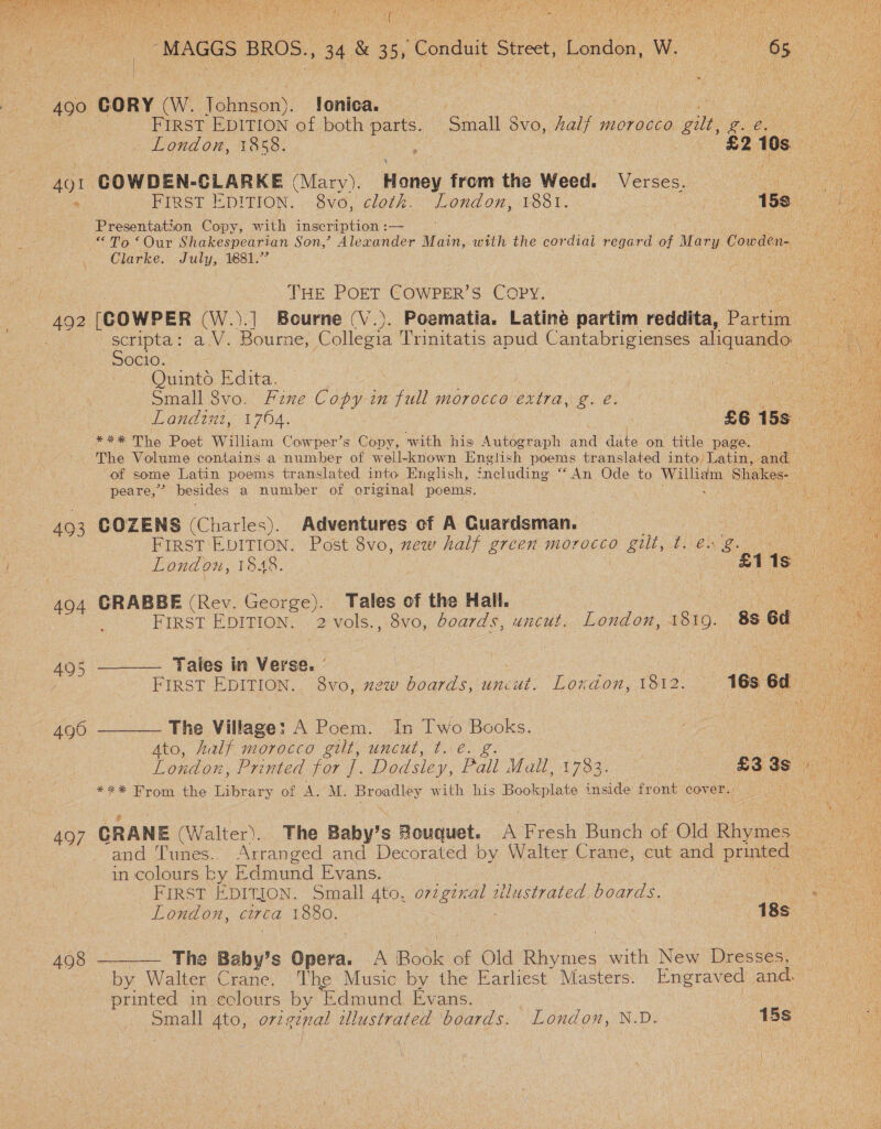   | -MAGGS BROS., 34 &amp; 35, Conduit Street, London, Wee ae 490 GORY (W. Johnson). !onica. ee | FIRST EDITION of both parts. Small 8vo, Aalf morocco gilt, ¢ ay London, 1858. : £2 10s 7 4Q1 COWDEN-CLARKE (Mary). Honey from the Weed. Verses. ae i FIRST EDITION. 8vo, cloth. London, 1881. | 15s Presentation Copy, with inscription : — “To ‘Our Shakespearian Son,’ Alexander Main, with the cordial regard ee Mary Cowden- Clarke. July, 1881.” THE POET COWPER’S Copy. [COWPER (W.).] Bourne (V.). Poematia. Latiné partim reddita, Pasa ee 49 Socio. Quinto Edita. Small 8vo. Fine Copy in feats morocce extra, g. e. *** The Poet William Cowper’s Copy, with his Autograph waa date on title page. peare,’ besides a number of original poems. 493 COZENS (Charles). Adventures cf A Guardsman. ) FIRST EDITION. Post 8vo, zew half green morocco gilt, ties g. &lt;&lt; London, 1848. £1 1s: es 494 GRABBE (Rev. George). Tales of the Hall. Poy ne a First EDITION. 2 vols., 8vo, boards, uncut. London, 1819. 88 6d ~ 495 ———— Tales in Verse. ° 490 ———— The Village: A Poem. In Two ee Ato, half morocco gilt, uncut, t. é.  *** From the Library of A. M. Broadley with his Bupa inside front cov er. in colours ky Edmund Evans. FIRST EDITION. Small As OH ER sllustrated boards. vee London, circa 1880. 18s by Walter Crane. The Music by the Earliest Masters. Engraved and. printed in colours by ‘Edmund Evans. | Small Ato, orzginal tlustrated boards. London, N.D. 15s 