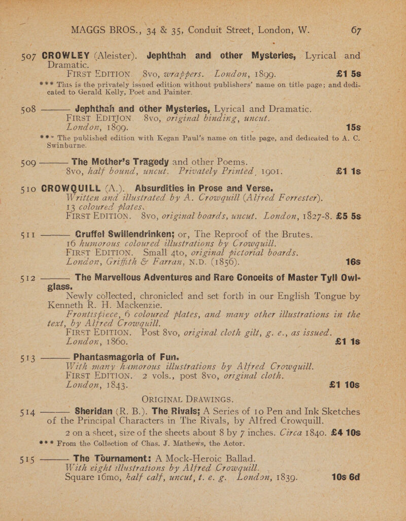 Rene ee ere rte Ty yO Le nee, ine yy oh ae lee — MAGGS BROS., 34.&amp; 35, Conduit Street: London, W. 67 so7 CROWLEY (Alcister). Jephthah and other Mysteries, Lyrical and Dramatic. | | oe FIRST EDITION. 8vo, wrappers. London, 1809. £15 *** This is the privately issued edition without publishers’ name on title page; and dedi- cated to Gerald Kelly, Poet and Painter. Jephthah and other Mysteries, Lyrical and Demete FIRST EDITION. 8vo, original binding, uncut. London, 1809. , 15s *** The subliched edition with fend Pal: name on title page, and dedicated to A. C. Swinburne. 508   The Mother’s Tragedy and other Poems.. ~ , 8vo, half bound, uncut. Privately Printed, 1901. . &amp;t1s_ 510 GROWQUILL (A.). Absurdities a Prose and Verse. Written and illustrated by A. Crowquill (Alfred Forrester). 13 coloured plates. a FIRST EDITION. 8vo, ovzgznal boards, uncut. as 1827- 8. £5 5s ie 509- 511 ——— Gruffel Swiliendrinken; or, The Reproof of the Brutes. 16 humorous coloured illustrations by Crowquill. First EDITION. Small 4to, original pictorial boards. ees London, Griffith &amp; Farran, N.D. (1856). 16s 512 ———— The Marvellous Adventures and Rare Conceits of Master Tyll Owl- — glass. Newly collected, siecaclee and set forth in our English Tongue by Kenneth R. H. Mackenzie. Frontispiece, 6 coloured plates, and many other illustrations in the — text, by Alfred Crowguill. | FIRST EDITION. Post 8vo, orzginal cloth gilt, g. e., as issued. London, 1360. £1 1s Phantasmagoria of Fun. With many humorous tllustrations by Alfred Crowgquill. FIRST EDITION. 2 vols., post 8vo, orginal cloth. | rs London, 1843. £1 10s ORIGINAL DRAWINGS. es ya 514 ———— Sheridan (R. B.). The Rivals; A Series of 10 Pen and Ink Sketches of the Principal Characters in The Rivals, by Alfred Crowquill. 2 ona sheet, size of the sheets about 8 by 7 inches. Czrca 1840. £4 10s *** From the Collection of Chas. J. Mathews, the Actor.  513 With eight illustrations by Alfred Crowguill. | eo Square 16mo, Zalf calf, uncut, t. e. g. London, oo: 10s 6d