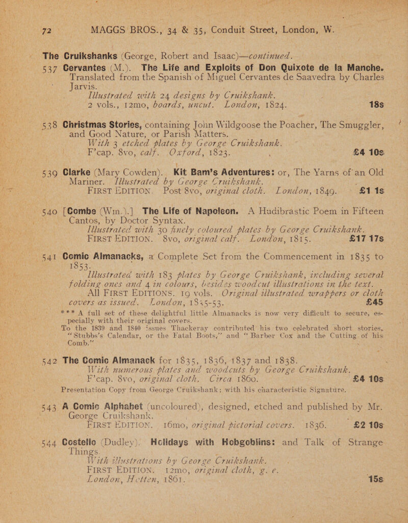 f Jaryissci.) 538 Christmas Stories, eeutainane John Wildgoose the Poacher, The Smuggler, | and Good Nature, or Parish Matters. F’cap. Svo, calf. OLFORE. 1923. £4 10s. 530 Clarke (Mary Cowden). Kit Bam’s Adventures: or, The Yarns of an Old. 540 Peombe (Win.).] The Life of Napoleon. A Fdibeistic Poem in Fifteen : oe Comic Aimanacks, a Complete Set from the Commencement in 1835 to. | 1853. lllustrated with 183 plates by George Cruikshank, including several folding ones and 4 in colours, besides woodcut illustrations in bhe text. All FIRST EDITIONS. 16 vols. Original tlustrated wrappers or cloth covers as wsued. London, 1835-53. « £45 *** A full set of these delightful little Almanacks is now very diflicult to secure, es- pecially with their original covers. To the 1839 and 1840 issues Thackeray contributed his two celebrated short stories,. *“Stubbs’s Calendar, or the Fatal Boots,” and “ Barber Cox and the Cutting. of his Comb.” ; 542 The Gomic Almanack for 1835, 1836, 1837 and 1838. With numerous plates and woodcuts by George Crutkshank. F’cap. 8vo, orzgznal cloth. Circa 1860. £4 10s _ Presentation Copy from George Cruikshank; with his characteristic Signature. 543) A Comic Alphabet (uncoloured), designed, etc hed and Pa by Mr. George Cruikshank. FIRST EDITION. 16mo, original pictorial LOUIS. TE30: £2 10s 544 Costello (Dudley). Holidays with Hobgoblins: and Talk of Strange Things. , 1Vieh ustrations by George Cruikshank. FIRST EDITION. 12mo, orzginal cloth, g. e. : 