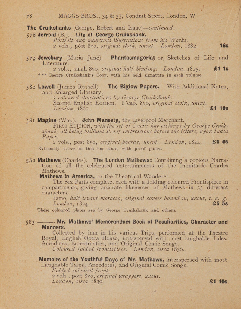 yh ee ee MAGGS BROS. ee 355 Conduit Street, Andee W RP as ‘The Crulkshanks (George, Robert and (esne) Ee coed: 578 Jerrold (B.). Life of George Cruikshank. Powel ana numerous illustrations from his Works. . 2 vols., post 8vo, original cloth, uncut. London, 1882. 16s 579 Jewsbury (Maria Jane). Phantasmagoriaj or, Sketches of Life and - , Literature. Zs 2 vols., small 8vo, ovzgznal half binding. London, 1825. £1 1s = ** George Cruikshank’s Copy, with his bold signature in each volume. 580 Lowell (James Russell). The Biglow Papers. With Additional Notes, and Enlarged Glossary. i 3 coloured illustrations by George Crutkshank. Second English Edition. I’cap. 8vo, orzginal cloth, uncut. | London, 1801. | 3 ' $1 10s 581 Maginn (Wim. ). John Maristy, the Liverpool Merchant. FIRST EDITION, wth the set of O very fine etchings by George Crutk- — shank, all being brilliant Proof Impressions before the letters, upon India Paper. | 2 vols., post Svo, original boards, uncut. London, 1844. £6 6s Draremery scarce in this fine state, with proof plates. eS O2 Mathews (Charles), The London Mathews: Containing a copious Narra- : tion of all the celebrated: entertainments of the Inimitable. Charles _ Mathews. -Mathews in America, or the Theatrical Wanderer. The Six Parts complete, each with a folding coloured Frontispiece in compartments, giving accurate likenesses of Mathews-in 33 different characters: 12mo, half levant morocco, original covers bound in, uncut, t. e. eg London, 1824. £5 5s These coloured de tae are by George Cruikshank and _ others.  - Mr, Mathews’ Memorandum Book of Peculiarities, Character and Manners. | ) Collected by him in his various Trips, performed at: the Theatre Ae Royal, English Opera’ House, interspersed with most laughable Tales, Anecdotes, Eccentricities, and Original Comic Songs. Coloured folded frontispiece. London, circa 1830. - , 583 _Memoirs of the Youthful Days of Mr. Mathews, interspersed with most Laughable Tales, Anecdotes, and Original Comic Songs. | Folded coloured front: — | 2 vols., post 8vo, original wrappers, uncut.