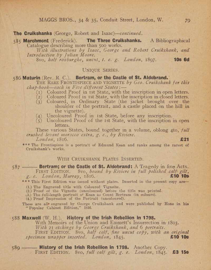‘The Cruikshanks (George, Robert and Isaac)—condtinued. Catalogue describing more than 500 works. Introduction by Julian Moore. UNIQUE SERIES. 580 Maturin (Rev. R. C.). Bertram, or the Castle of St. Aldobrand. | chap-book—each in Five different States :— | (1) Coloured Proof in Ist State, with the inscription ini open letters. (2) Coloured Proof in Ist State, with the inscription im closed letters. the vignette). (4) Uncoloured Proof in Ist State, before any inscription. letters. These various States, bound ieee: in a volume, oblong 4to, “full | | crushed levant morocco extra, g. @., by Riviere. Cruikshank’s works. WITH CRUIKSHANK PLATES INSERTED. FIRST EDITION. 8vo, bound by Riviere in full polished calf gilt, (1.) The Engraved title with Coloured Vignette. (2.) Proof of the Vignette (uncoloured) before the title was printed. \3:) The full-length portrait of Kean as Count Bertram (in colours). (4.) Proof Impression. of the Portrait (uncoloured), These are all engraved by George Cruikshank and were published by Hone in his “Popular Cabinet Edition,” 1816. p : os Maxwell (W. H.). History of the Irish Rebellion in 1798. With Memoirs of the Union and Emmett’s Insurrection in 1803. With 21 etchings by George Cruikshank, and © portraits. | “specimen wrapper inserted. London, 1845. £10 10s 589 ———— History of the Irish Rebellion in 1798. Another Copy.