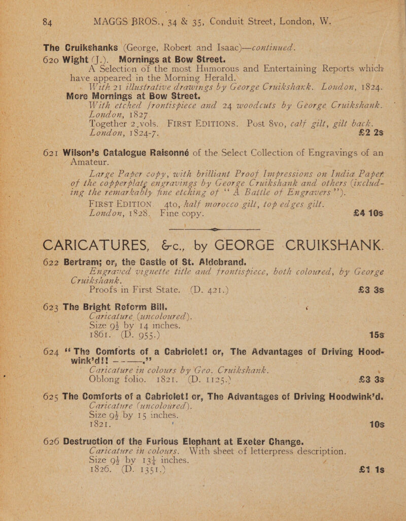   ae | 84 ~~~ MAGGS BROS., 34 &amp; 35, Conduit Street, London, W.- The Cruikshanks (George, Robert and Isaac)—continued. 620 Wight (J.). Mornings at Bow Street. Selecticn of the most Humorous and Entertaining Reports which have appeared in the Morning eS Wath 21 wlustrative drawings ! by George Cruikshark. Loudon, 1824. More Mornings at Bow Street. With etched frontispiece and 24 woodcuts by George Cruikshank. London, 1827. | | | Together 2.vols. FIRST EDITIONS. Post 8vo, calf gilt, gut back. London, 1824-7. £2 2s Mi ; ei Wilson ’s Catalogue Raisonné of the Select Collection of Engravings of an | _~ Amateur. Large Paper copy, with brilliant Proof Impressions on India Paper of the copperplate engravings by George Cruikshank and others (includ-— . ing the remarkably fine etching of ‘A Battle of En graners a: AWG cae FIRST EDITION. ato,.Zalf morocco gilt, top edges gilt. | fh LOnd on, tRI8 Fane ORY: £4 10s. ——— CARICATURES, &amp;c., by GEORGE CRUIKSHANK. :\ 622 Bertram; or, the Castle of St. Aldobrand. a6 Pieraved vignette title and frontispiece, both Maes: by George Crutksiank. | _Proofsiin. First State. (D.-421,) . ae £3 3s Aa Oe The Bright Reform Bill, ook tag | Caricature (uncoloured ). Size og} by 14 inches. | | TOOTS Ce G55.) | 15s   | ei a ue. Comforts of a Cabriclet! or, The lhe bg: he of Driving Hood- wink’dal! ie Addcaninee 2 20 by Geo. Cruikshank. Oblong tole: 182t.“CDs Tiag) pe noe oS: 3s O25 The Comforts of a Cabriclet! or, The Advantages of { Driving Hoodwink’d. Caricature (uncoloured). ue of by 15 inches. : is Tar, . 10s _ 626 Destruction of the Furious Elephant at Exeter Change. . Caricature in colours. \Nith sheet of letterpress description. Size 9$ by 134 inches. } y 1826. (P1385 V2) Ee he