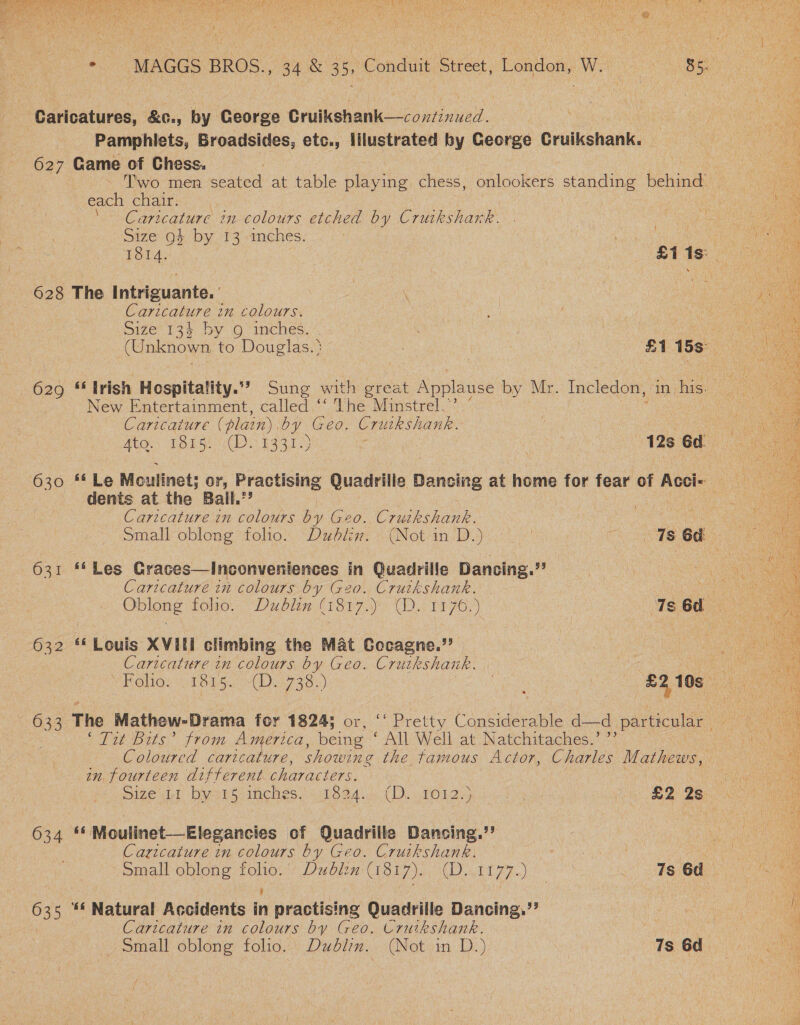  sine ee ‘Caricatures, &amp;c., by George Gruikshank—continued. Pamphiets, Broadsides, etc., illustrated by George Grikohanks 627 Game of Chess. each chair. Caritcature im colours etched by Crutkshark. Size 9+ by 13: imches. ; 628 The Intriguante. | | . Caricature in colours. Size 134 by 9 inches. New Entertainment, called “‘ The Minstrel. Caricature (plain). ae ae Cruikshank. dents at the Bail.” Caricature in colours by Geo. Cruikshank. 631 **Les Graces—Inconveniences in Quadrille Dancing. ie Caricature in colours ag G20. Crutkshank. 632 **Louis XVILi climbing the Mat Cocagne.’’ Caricature in colours by Geo. Cruikshank. ‘Tit Bits’ from America, being * All Well at’) Natchitaches.*’; in. fourteen different iar acer. 634 ** Moulinet—Elegancies of Quadrille Dansing.’’ Caricature in colours by Geo. Cruikshank. kia | small-oblong folio: + Dubizx: (1817)... (D..1177..) 7s 6d ‘ ; 635 ** Natural Accidents in practising Quadrille Dancing.”’ 7 Caricature in colours by Geo. Cruikshank.   