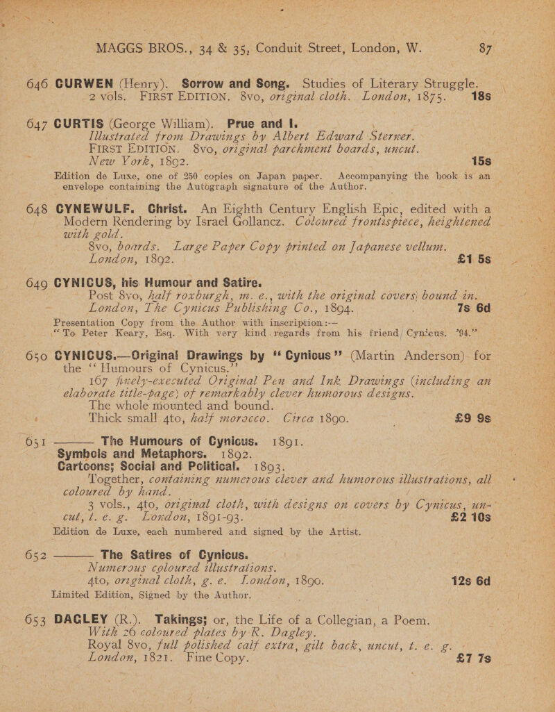  \ 646 CURWEN (Henry). Sorrow and Song. Studies of Literary Struggle. 2vols. FIRST EDITION. 8vo, o7zgznal cloth. London, 1875. 18s 647 CURTIS (George William). Prue and I. Illustrated from Drawings by Albert Edward Sieiee FIRST EDITION. 8vo, orzginal parchment boards, uncut. New Vork, 1802. 15s envelope containing the Autograph signature of the Author. with gold, \ : 8vo, boards. Large Paper Copy printed on Japanese vellum. 649 CYNICUS, his Humour and Satire. Post 8vo, half roxburgh, m. e., with the original covers bound in. Presentation Copy from the Author with inscription :-— “To Peter Keary, Esq. With very kind.regards from his friend, / Cynezcus. 794. 650 CYNICUS. then Humours: of Cynicus.” 1607 fixely-executed Original Pen and Ink Drawings (including an elaborate title-page) of remarkably clever humorous designs. The whole mounted and bound. : | ‘ Thick small 4to, Zalf morocco. Circa 1890. : £9 Ss  651 ———— The Humours of Cynicus. 1801. Syrribols and Metaphors. 1802. Cartoons; Social and Political. 1803. coloured by hand. / CCU CoCo One On, 1891-03. £2 ts Edition de Luxe, each numbered and signed by the Artist. 652 ———— The Satires of Cynicus. Numerous coloured illustrations. Limited Edition, Signed by the Author. 653 DACLEY (R.). Takings; or, the Life of a Collegian, a Poem. | With 26 coloured plates by R. Dagley. Royal 8vo, full polished calf extra, gilt back, uncut, t. é.