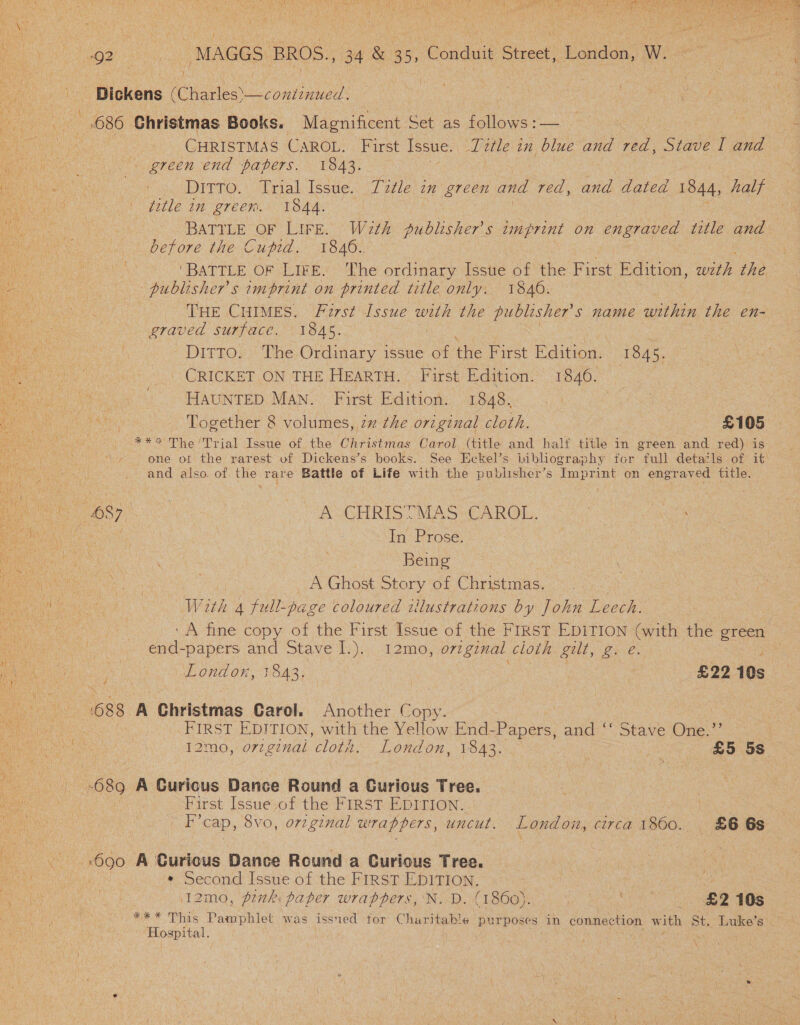  es 2 ak “MAGGS. BROS. , 34 &amp; 35, Conduit Street) Widen: Ga a eee gage ast Lae Dickens rCuaeles) one | | | 686. Christmas Books. Magnificent Set as follows :— CHRISTMAS CAROL. First Issue. Title in blue and red, Stave I and ete ‘\ green end papers. 1843. ae Bee ' . Ditro. Trial Issue. T72tle in green and red, and dated 1844, half ty ae A gitle in ereem.« Lae. | oi De, ee BATYLE OF LIFE. Wazth publisher's imprint on engraved title and before the Cutid. 1846.. : : ‘BATTLE OF LIFE. The ordinary Issue of the First Edition, Bs the i publishers imprint on printed title only: 1840. a THE CHIMES. Furst Issue with the publisher's name within the en- graved surface. 1845. Ditto. The Ordinary issue of the First Edition. 1845. Pepin CRICKET ON THE HEARTH. First Edition. 1846. _ ev 4k. HAUNTED MAN. First Edition. 1848. | ue ‘ eas Together 8 volumes, 2 the original cloth. £105 ** The Trial Issue of the Christmas Carol (title and half title in green and red) is one ot the rarest of Dickens’s books. See Eckel’s bibliography for full detatls of it and also. of the rare Battle of Life with the publisher’s Imprint on engraved title. Biche” sy A CHRISTMAS CAROL. ox ws ie ee | In Prose. a ees reas Being erin ae . A Ghost Story of Christmas. We Ge With 4 full-page coloured wlustrations by John Leech. ‘A fine copy of the First Issue of the FIRST EDITION (with the green end-papers and Stave [.). 12mo, original cloth. gelt, 2s &amp; London, 1843; £22 10s  as - Uo r ¥ wah 688 A Christmas Carol. Another eae cates | FIRST EDITION, with the Yellow End- Papers, and ‘ Stave One.” PL eta 12mo, oz ginal om. London, 1843. &amp; £5 5s 680 A Curicus Dance Round a Gurious Tree. ee | First Issue of the FIRST EDITION. Ra we F’cap, 8vo, original wrappers, uncut. London, circa 1860. £6 6s . ..690 A Curious Dance Round a Curious Tree. . * Second Issue of the FIRST EDITION, : o 12mo, ponki paper wrappers, N..D. (1800). NEES eae SS 4 ex This Pamphlet was issued for Churitable purposes in connection with. St. Luke’s Hospital. ' :