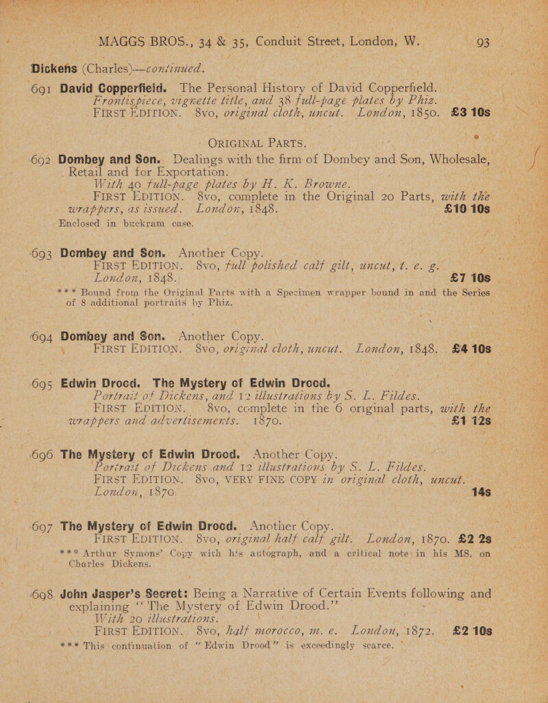  MAGGS BROS., 34 &amp; 3 e) Conduit Gece, Ludden | Wl 93 Dickens CChaples s voniseued. | hs ie voce te et ge nS 691 David Copperfield. The Personal Fibers of David nance vi Frontispiece, vignette title, and 38 full-page plates by Phiz. Nol an eae FIRST EDITION. 8yo, original cloth, uncut. London, woe £3 10s ae  ORIGINAL PARTS: Z eye: A Ny 692 Dombey and Son. Dealings with the firm of Dombey and Son, Wholesale, fa _ Retail and for Exportation. ae With 40 full-page plates by H. K. Browne. A ee FIRST EDITION. 8vo, complete in the Original 20 Parts, with the Le i wrappers, as issued. London, 1848. £10 10s ies Enclosed in buckram case. Oo i iy \ a 4 693 Dombey and Sen. Another Copy. | | Dene ; FIRST EDITION. 8vo, full polished calf gilt, uncut, CHEN Bee London, 1848. | £7 10s — ~*** Bound from the Original Parts with a Specimen wrapper bound in and the Series of 8 additional portraits by Phiz. 694 Dombey and Son. Another Copy. ae CN . FIRST EDITION. 8vo, original cloth, uncut. London, 1848. £4108  695 Edwin Drocd. The Mystery of Edwin Drood. : ha ia Portrait of Dickens, and 12 wlustrations by S,-L. Fildes. oe FIRST EDITION. . 8vo, complete in the 6 original parts, wth the eee. wrappers and advertisements. 1870. £1 Ue eo Tee  ‘696 The Mystery cf Edwin Drood. “Another Copy. | ie ‘Portrait of Dickens and 12 illustrations by S. L. Fildes. ON RIRST EDITION. SVo,.\VERY FINE COPY 2x ort ginal cloth, umcuts ck ohne London, 1870. | 14s Cre ee 697 The Mystery of Edwin Drood. Another Copy. Aes FIRST EDITION. 8vo, orzginal half calf gilt. London, 1870. £2 2s *** Arthur Symons’ Copy with his autograph, and‘ a critical note;in his MS. on . Charles Dickens. 698 John Jasper’s Secret: Being a Narrative of Certain Events following « and explaming ‘‘ The Mystery. of ee Drood.”’ With 20 tllustrations. | FirsT EDITION. 8vo, Aalf morocco, m.é. London, 94 £2 10s *** This continuation of “Edwin Drood” is exceedingly scarce.