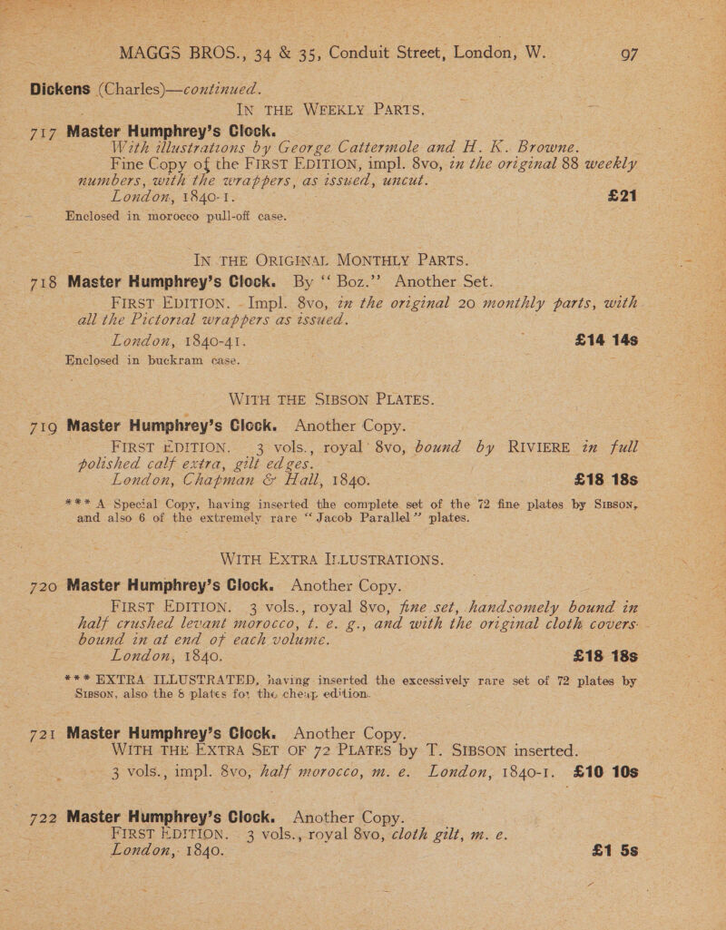  MAGGS BROS 34% 3 = sacee Street, London, W. 97 ‘Dickens (Charles)—continued. IN THE WEEKLY PARTS. Zag Master Humphrey’s Clock. With illustrations by George Cattermole and H. K. Browne. Fine Copy of the FIRST EDITION, impl. 8vo, zz the original 88 weekly numbers, with the wrappers, as issued, uncut. London, 1840-1. £21 Enclosed in morocco pull-off case. | IN THE ORIGINAL MONTHLY PARTS. 718 Master Humphrey’s Clock. By ‘‘ Boz.’’ Another Set. FIRST EDITION. -Impl. 8vo, zz the orzginal 20 monthly parts, with — all the Pictorial wrappers as issued. London, 1840-41. a £14 14s Enclosed in buckram ease. WITH THE SIBSON PLATES. 710 Master Humphrey’ s Glock. Another Copy. FIRST EDITION. 3 vols., royal’ 8vo, bound by RIVIERE in full polished calf extra, gilt ed ges. , London, Chapman &amp; Hall, 1840. £18 18s #** A Snecial Copy, having inserted the complete set of the 72 fine plates by Sisson, and also 6 of ee extremely rare “‘Jacob Parallel” plates. WITH EXTRA ILLUSTRATIONS. 720 Master Humphrey’s Clock. Another Copy. FIRST EDITION. 3 vols., royal 8vo, five set, handsomely bound in half crushed levant morocco, t. e. g., and with the original cloth covers. - bound in at end of each volume. London, 1840. £18 18s *** EXTRA ILLUSTRATED, having inserted the excessively rare set of 72 plates by Srgson, also the &amp; plates for the cheap edition. 721 Mactat Humphrey’s Clock. Another Copy WITH THE EXTRA SET OF 72 PLATES oe T. SIBSON inserted. 3 vols., impl. 8vo, half morocco, m. e. London, 1840-1. £10 10s ar 722 Master Humphrey’s Clock. Another Copy. FIRST EDITION. 3 vols., royal 8vo, cloth gilt, m. e. London,- 1840. £1 5s
