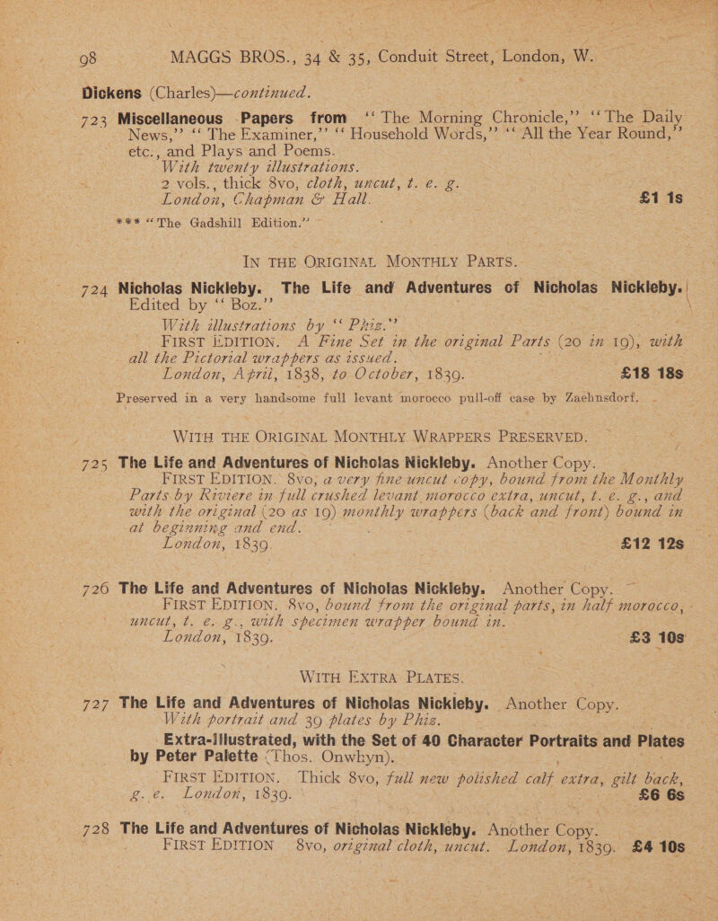 \ Dickens Gah ane 723 Miscellaneous Papers from “°° The eae Ghroniele,’-~ The Daily News,’ ‘‘ The Examiner,” ‘‘ Household Words,’’ ‘‘ All the Year Round,’’ ete and Plays and Poems. ‘With twenty tllustrations. 2 vols. thick 8vo, cloth, uncut, t. €. g gone se. London, Chapman &amp; Hall. : 7 £1 1s *** The Gadshill. Edition.” IN THE ORIGINAL MONTHLY PARTS. 724 Nicholas Nickleby. The Life and Adventures of Nicholas Nickleby. Edited by ‘‘ Boz.’ \ With zllustrations by SE Hey ' FIRST ISDITION. A Fine Set in the original Parts (a6 in 19); with all the Pictorial wrappers as issued. 3 London, Aprii, 1838, to October, 1830. ~ £18 18s — Preserved in a very handsome full levant morocco pull-off case by Zaehnsdorf. — WITH THE ORIGINAL MONTHLY WRAPPERS PRESERVED. 725 The Life and Adventures of Nicholas Nickleby. Another Copy | FIRST EDITION. 8vo, a very fine uncut vopy, bound et the Monthly Parts by Riviere in full peed levant morocco extra, uncut, t. €. g., and with the original (20 as 1Q) es seed. ee and front) bound 2H at beginning and end. = London, 1839. ss £12 12s 726 The Life and Adventures of Nicholas Nickleby. Another Copy | FIRST EDITION. 8vo, bound from the ort ginal parts, in ‘half Morocco, ° Uuncul, b.e. ae weth specimen wrapper bound an. WITH. EXTRA: PLATES. Se 727 The Life and Adventures of Nicholas Nickleby. | Another Copy. With portrait and 39 plates by Phiz. Extra-illustrated, with the Set of 40 Character Portraits and Plates by Peter Palette “ Thos. Onwhyn). FIRST EDITION, . &lt;Uhick 8vo; wil new eos cant extra, , gill back, Pe London, 1830. 86 6s : 728 The Life and Adventures of Nicholas ¢ Nickleby. Anbther Cone | . FIRST EDITION 8vo, oreginal cloth, uncut. London, 130. £4 10s. 