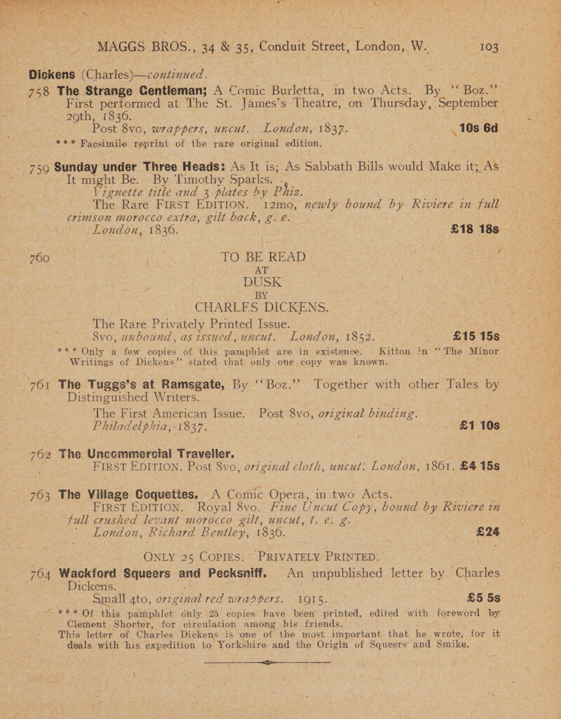  “MAGGS BROS., 34 &amp; 35, Conduit Street, London Wi ce ios . Dickens oy 3 : | eh me 758 The Strange Gentleman; A Comic Burletta, in two Acts. By ‘‘ Boz.”’ | First performed at The St. James’s Theatre, on Thursday, September ee 1836. : me ee ee Post 8vc, wrappers, uncut. London, 1837. | 10s 6d 5 ees Facsimile reprint of the rare original edition. 750 Sunday under Three Heads: As It 1S; As Sabbath Bills ode a 1a It might Be. By Timothy Sparks. |, : e Vignette title and 3 plates by ‘Phiz. a ‘The Rare FIRST EDITION. 12mo, newly bound by River in fuil crimson morocco extra, gilt back, ge. erg “Lond on, 1830. | A £18 18s ROO Kea tts TO. BE READ | Ser | DUSK BY. CHARLFS DICKENS. The Rare } Privately Printed Issue. 8vo, unbound, as issued, uncut. London, 1852. oe AS: 15S *** Only a few copies of this pamphlet are in existence. - Kitton in “ The . Minor . Writings of Dickens” stated that only one copy was aaa ¥ a 761 The Tuggs’s at Ramsgate, By ‘Boz.’ Together with other Tales by - Distinguished Writers. The First American Issue. Post 8vo, o7zginal binding. ee Rhiladelphia,-1837. | £1 10s 762 The Uncommercial Traveller. , | FIRST EDITION, Post Svo, original cloth, uncut. London, 1861. £4 15s 763 The Village Coquetites. A Comic Opera, in two Acts. : en FIRST EDITION. Royal 8vo. Fine Uncut Copy, bound by Riviere i 2n full crushed levant morocco lib, WHEW ot Ch Me London, Richard Bentley, 1830. . £24 ONLY 25 COPIES. PRIVATELY PRINTED. 704 Wackford Squeers and Pecksniff. An unpublished letter by Charles Dickens. oe | , Small 4to, Wide red wradpers. 1915. | £5 5s “*** Of this pamphlet only 25 copies have béen printed, edited with foreword by Clement Shorter, for circulation among his friends. - This letter of Charles Dickens’ is one ot the most important that he_ wrote; fox UE deals with his expedition to Yorkshire and the Origin of Squeers and Smike. ——&lt;—&gt;-—__--———_-
