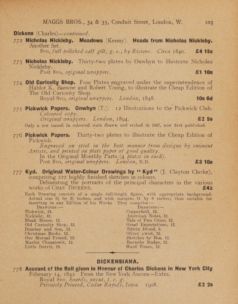 ‘ MAGGS BROS 44 &amp; 55° Cénduit Street, London, Wo Ags Dickens Che oe 772 Nicholas Nickleby. Meadows (Kenny). Heads from Nicholas Nickleby. Another Set. | 8vo, full polished calf gut, g.e., by Riviere. Circa 1840. £4 15s 773 Nicholas Nickleby. Thirty-two plates by Onwhyn to illustrate Nicholas Nickleby. ee Post 8vo, original wrappers. _ £1 10s 774 Old Curiosity Shop. Four Plates engraved under the superintendence of — | Hablot K. Browne and Robert Young, to illustrate the Cheap Edition of — The Old Curiosity Shop. eon Royal 8vo, original wrabppers. London, 1848. 10s 6d 775 Pickwick Papers. Onwhyn (7T.). 12 Illustrations to the Pickwick Claes Coloured copy. oa Only a few issued in coloured state drawn and etched in 1847, now first published. Pickwick. : Engraved on steel in the best manner from designs by eminent Artists, and printed on plate paper of good quality. In the Original Monthly Parts (4 plates in each). ae | Post: Svo, oreginal wrappers. London, N:D. £3 10s a 777 Kyd. Original Water-Colour Drawings by ‘‘ Kyd” (J. Clayton ek ; comprising 222 highly finished sketches in colours. Delineating the portraits of the principal characters in the various works of CHAS DICKENS. £42 Each Drawing consists of a single full-length figure, with appropriate background. Actual size 5% by, 34 inches, atid with margins li by 9 inches; thus suitable for inserting in any Edition of his Works . They comprise :— DRAWINGS :— DRAWINGS :— Pickwick, 24. Copperfield, 12. ~ Nickleby, 12. American Notes, 12. Bleak House, 12. . ¢oe + Tale of wo: Cities: 12, - Old Curiosity Shop, 12. Great Expectations, 12. _Dombey and Son, 12. Edwin Drood, 6. Christmas Books, 12. Oliver 1'wist, 12. Our Mutual Friend, 12. = Sketches by Boz, 12. Martin Chuzzlewit, 12. _ Barnaby Rudge, 12. Little Dorrit, 12. | tard Timeés, 12: DICKENSIANA. 778 Account of the Ball given in Honour of Charles Dickens in New York City February 14, 1042. From the New York Aurora—Extra. Royal 8vo. boards, uncut, t. e. g.~ : Privately Printed, Cedar Ratids, ieee 1908, £2 2s